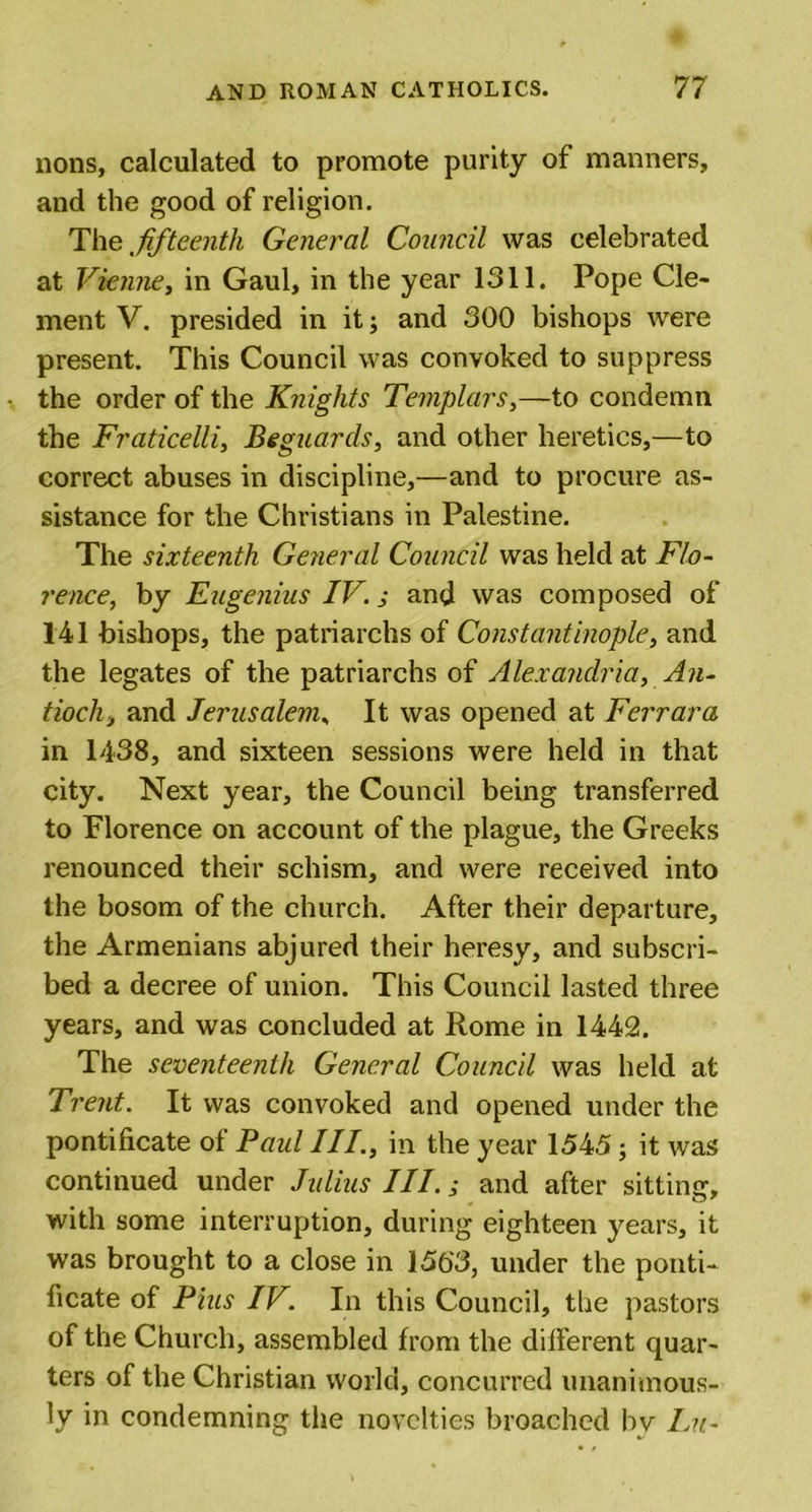 nons, calculated to promote purity of manners, and the good of religion. The fifteenth General Council was celebrated at Vienne, in Gaul, in the year 1311. Pope Cle- ment V. presided in it; and 300 bishops were present. This Council was convoked to suppress the order of the Knights Templars,—to condemn the Fraticelli, Beguards, and other heretics,—to correct abuses in discipline,—and to procure as- sistance for the Christians in Palestine. The sixteenth General Council was held at Flo- rence, by Eugenius IV.; and was composed of 141 bishops, the patriarchs of Constantinople, and the legates of the patriarchs of Alexandria, An- tioch 3 and Jerusalem, It was opened at Ferrara in 1438, and sixteen sessions were held in that city. Next year, the Council being transferred to Florence on account of the plague, the Greeks renounced their schism, and were received into the bosom of the church. After their departure, the Armenians abjured their heresy, and subscri- bed a decree of union. This Council lasted three years, and was concluded at Rome in 1442. The seventeenth General Council was held at Trent. It was convoked and opened under the pontificate of Paul III., in the year 1545; it was continued under Julius III.; and after sitting, with some interruption, during eighteen years, it was brought to a close in 156‘3, under the ponti- ficate of Pius IV. In this Council, the pastors of the Church, assembled from the different quar- ters of the Christian world, concurred unanimous- ly in condemning the novelties broached bv Lu-