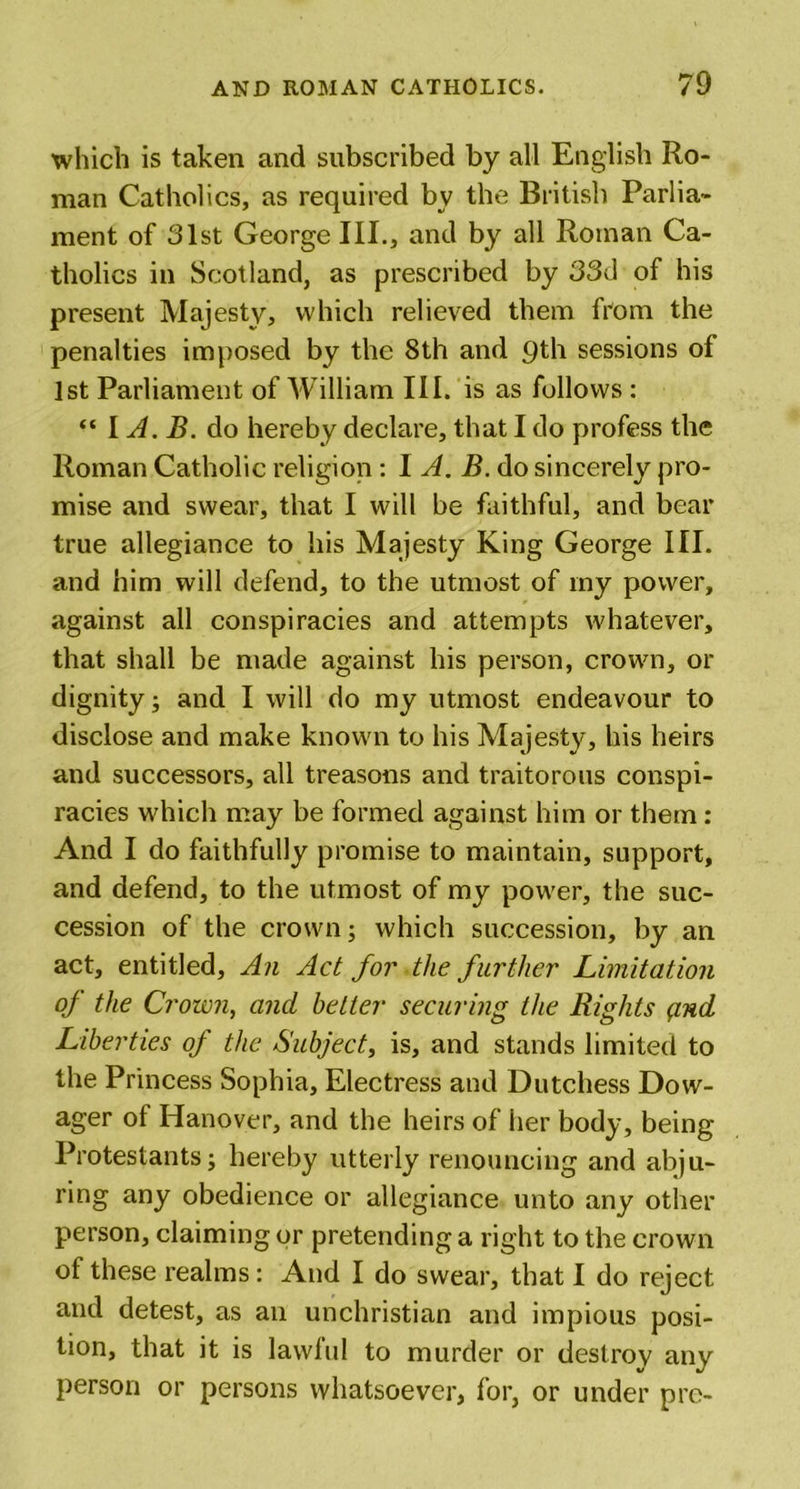which is taken and subscribed by all English Ro- man Catholics, as required by the British Parlia- ment of 31st George III., and by all Roman Ca- tholics in Scotland, as prescribed by 33d of his present Majesty, which relieved them from the penalties imposed by the 8th and qth sessions of 1st Parliament of William III. is as follows : “ I A. B. do hereby declare, that I do profess the Roman Catholic religion: I A. B. do sincerely pro- mise and swear, that I will be faithful, and bear true allegiance to his Majesty King George HI. and him will defend, to the utmost of my power, against all conspiracies and attempts whatever, that shall be made against his person, crown, or dignity; and I will do my utmost endeavour to disclose and make known to his Majesty, his heirs and successors, all treasons and traitorous conspi- racies which may be formed against him or them : And I do faithfully promise to maintain, support, and defend, to the utmost of my power, the suc- cession of the crown; which succession, by an act, entitled, An Act for the further Limitation of the Crown, and better securing the Rights find Liberties of the Subject, is, and stands limited to the Princess Sophia, Electress and Dutchess Dow- ager of Hanover, and the heirs of her body, being Protestants; hereby utterly renouncing and abju- ring any obedience or allegiance unto any other person, claiming or pretending a right to the crown of these realms: And I do swear, that I do reject and detest, as an unchristian and impious posi- tion, that it is lawful to murder or destrov any person or persons whatsoever, for, or under pro-