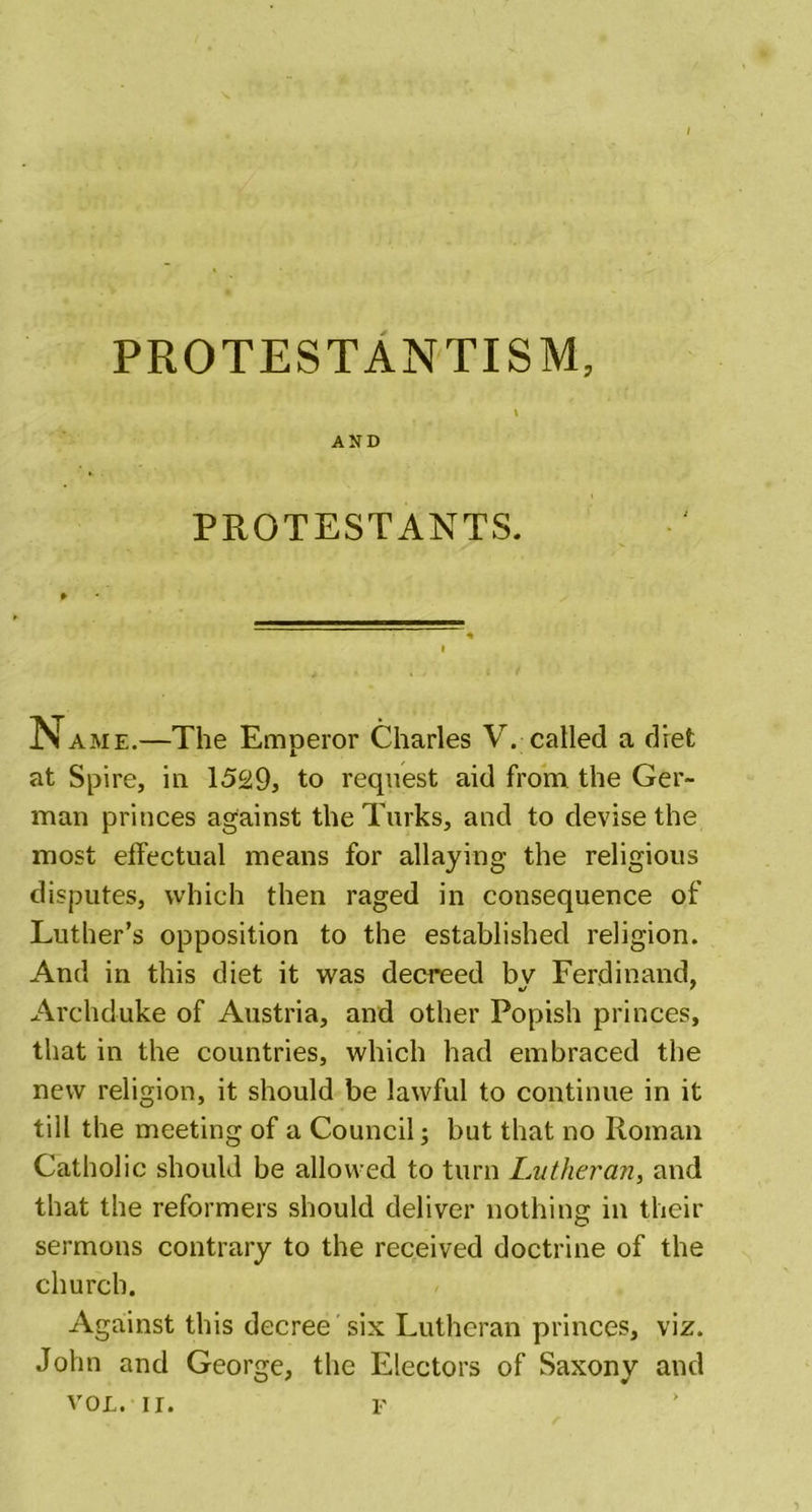 PROTESTANTISM, AND PROTESTANTS. N ame.—The Emperor Charles V. called a diet at Spire, in 1529, to request aid from the Ger- man princes against the Turks, and to devise the most effectual means for allaying the religious disputes, which then raged in consequence of Luther’s opposition to the established religion. And in this diet it was decreed bv Ferdinand, %j 7 Archduke of Austria, and other Popish princes, that in the countries, which had embraced the new religion, it should be lawful to continue in it till the meeting of a Council; but that no Roman Catholic should be allowed to turn Lutheran, and that the reformers should deliver nothing in their sermons contrary to the received doctrine of the church. Against this decree six Lutheran princes, viz. John and George, the Electors of Saxony and vol. ir. f
