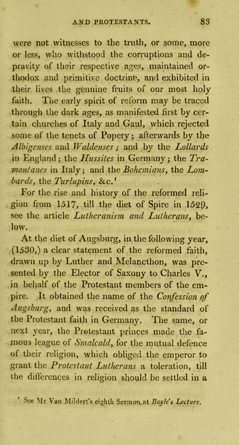 were not witnesses to the truth, or some, more or less, who withstood the corruptions and de- pravity of their respective ages, maintained or- thodox and primitive doctrine, and exhibited in their lives the genuine fruits of our most holy faith. The early spirit of reform may be traced through the dark ages, as manifested first by cer- tain churches of Italy and Gaul, which rejected some of the tenets of Popery 5 afterwards by the Albigenses and Waldenses j and by the Lollards in England; the Hussites in Germany; the Tra- montanes in Italy; and the Bohemians, the Lom- bards, the Turlupins, Seed For the rise and history of the reformed reli- gion from 1517, till the diet of Spire in 1529, see the article Lutheranism and Lutherans, be- low. At the diet of Augsburg, in the following year, (1530,) a clear statement of the reformed faith, drawn up by Luther and Melancthon, was pre- sented by the Elector of Saxony to Charles V., in behalf of the Protestant members of the em- pire. It obtained the name of the Confession of Augsburg, and was received as the standard of the Protestant faith in Germany. The same, or next year, the Protestant princes made the fa- mous league of Smalcald, for the mutual defence of their religion, which obliged the emperor to grant the Protestant Lutherans a toleration, till the differences in religion should be settled in a See Mr Van Mildert’s eighth Sermon,at Boyle’s Lecture.