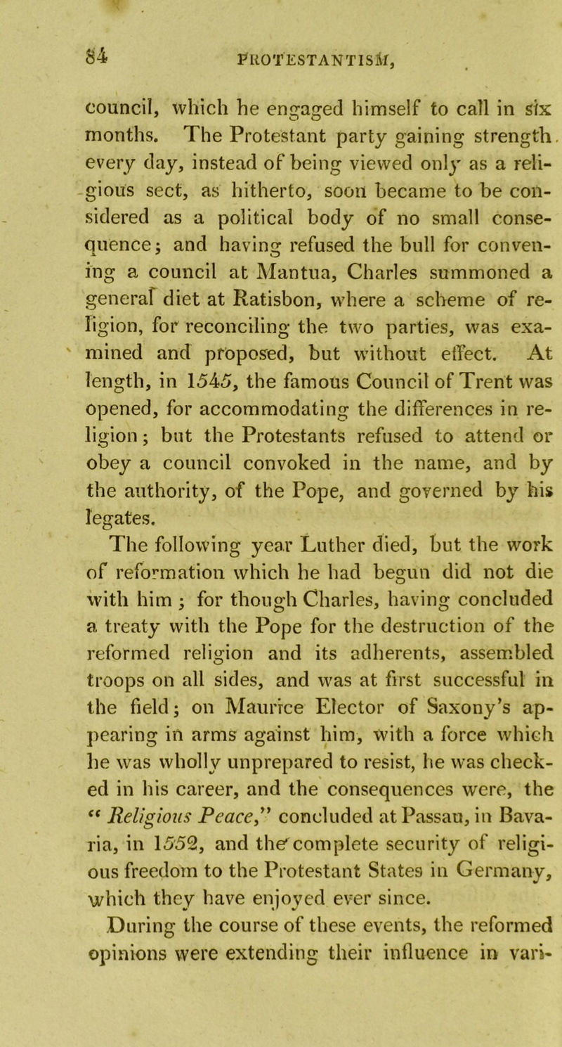 council, which he engaged himself to call in six months. The Protestant party gaining strength, every day, instead of being viewed only as a reli- gious sect, as hitherto, soon became to be con- sidered as a political body of no small conse- quence ; and having refused the bull for conven- ing a council at Mantua, Charles summoned a general diet at Ratisbon, where a scheme of re- ligion, for reconciling the two parties, was exa- mined and proposed, but without effect. At length, in 1545, the famous Council of Trent was opened, for accommodating the differences in re- ligion ; but the Protestants refused to attend or obey a council convoked in the name, and by the authority, of the Pope, and governed by his legates. The following year Luther died, but the work of reformation which he had begun did not die with him ; for though Charles, having concluded a treaty with the Pope for the destruction of the reformed religion and its adherents, assembled troops on all sides, and was at first successful in the field; on Maurice Elector of Saxony’s ap- pearing in arms against him, with a force which he was wholly unprepared to resist, he was check- ed in his career, and the consequences were, the ** Religious Peace” concluded atPassau, in Bava- ria, in 1552, and the* complete security of religi- ous freedom to the Protestant States in Germany, which they have enjoyed ever since. During the course of these events, the reformed opinions were extending their influence in vari-