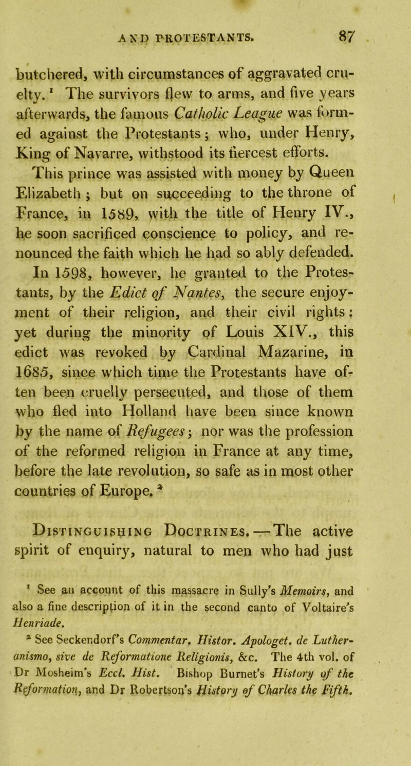 butchered, with circumstances of aggravated cru- elty. 1 The survivors f)ew to arms, and five years afterwards, the famous Catholic League was form- ed against the Protestants; who, under Henry, King of Navarre, withstood its tiercest efforts. This prince was assisted with money by Queen Elizabeth ; but on succeeding to the throne of France, in 1589, with the title of Henry IV., he soon sacrificed conscience to policy, and re- nounced the faith which he had so ably defended. In 15Q8, however, he granted to the Protes- tants, by the Edict of Nantes, the secure enjoy- ment of their religion, and their civil rights; yet during the minority of Louis XIV., this edict was revoked by Cardinal Mazarine, in 1685, since which time the Protestants have of- ten been cruelly persecuted, and those of them who fled into Holland have been since known by the name of Refugees; nor was the profession of the reformed religion in France at any time, before the late revolution, so safe as in most other countries of Europe. * Distinguishing Doctrines.—The active spirit of enquiry, natural to men who had just 1 See an account of this massacre in Sully’s Memoirs, and also a fine description of it in the second canto of Voltaire’s Henriade. 1 See Seckendorf’s Commentar. llistor. Apologet. dc Lutlier- anismo, sive de Reformatiune Religionis, &amp;c. The 4th vol. of Dr Mosheim’s Reel. Hist. Bishop Burnet’s History of the Reformation, and Dr Robertson’s History of Charles the Fifth.