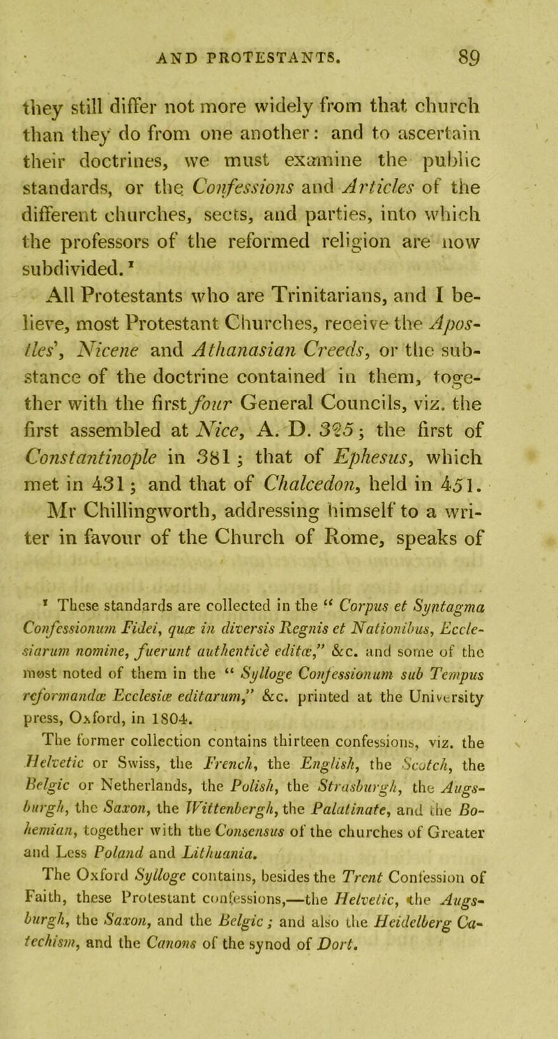 they still differ not more widely from that church than they do from one another: and to ascertain their doctrines, we must examine the public standards, or the Confessions and Articles of the different churches, sects, and parties, into which the professors of the reformed religion are now subdivided.1 All Protestants who are Trinitarians, and I be- lieve, most Protestant Churches, receive the Apos- tles', Nicene and Athanasian Creeds, or the sub- stance of the doctrine contained in them, toge- ther with the first four General Councils, viz. the first assembled at Nice, A. D. 325; the first of Constantinople in 381 ; that of Ephesus, which met in 431; and that of Chalcedon, held in 451. Mr Chillingworth, addressing himself to a wri- ter in favour of the Church of Rome, speaks of T These standards are collected in the “ Corpus et Syntagma Confessionum Fidei, quae in diversis Regnis et Nationibus, Eccle- siarum nomine, fuerunt authentic£ editce,” &amp;c. and some of the most noted of them in the “ Sylloge Confessionum sub Tempus rcformandcB Ecclesice editarum,” &amp;c. printed at the University press, Oxford, in 1S04. The former collection contains thirteen confessions, viz. the Helvetic or Swiss, the French, the English, the Scotch, the Belgic or Netherlands, the Polish, the Strasburgh, the Augs- burg//, the Saxon, the Wittenbcrgh, the Palatinate, arid the Bo- hemian, together with the Consensus of the churches of Greater and Less Poland and Lithuania. The Oxford Sylloge contains, besides the Trent Confession of Faith, these Protestant confessions,—the Helvetic, the Augs- burgh, the Saxon, and the Belgic; and also the Heidelberg Ca- techism, and the Canons of the synod of Dort.