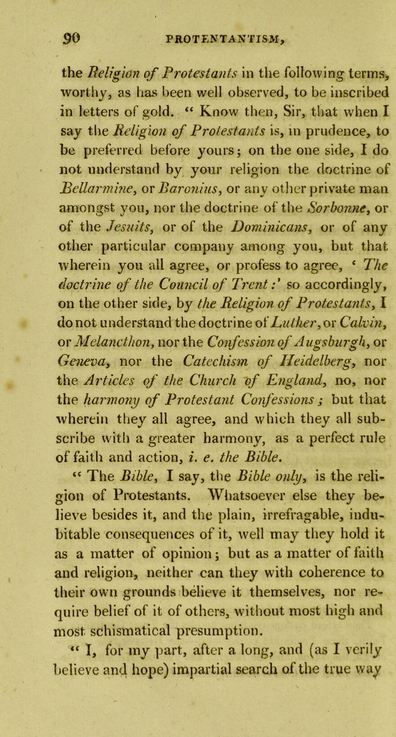 the Religion of Protestants in the following terms, worthy, as has been well observed, to be inscribed in letters of gold. 44 Know then, Sir, that when I say the Religion of Protestants is, in prudence, to be preferred before yours; on the one side, I do not understand by your religion the doctrine of JBellarmine, or Baronins, or any other private man amongst you, nor the doctrine of the Sorbonne, or of the Jesuits, or of the Dominicans, or of any other particular company among you, but that wherein you all agree, or profess to agree, 4 The doctrine of the Council of Trent:' so accordingly, on the other side, by the Religion of Protestants, I do not understand the doctrine of Luther, or Calvin, or Melanctlion, nor the Confession of Augsburgh, or Geneva, nor the Catechism of Heidelberg, nor the Articles of the Church of England, no, nor the harmony of Protestant Confessions j but that wherein they all agree, and which they all sub- scribe with a greater harmony, as a perfect rule of faith and action, i. e. the Bible. 44 The Bible, I say, the Bible only, is the reli- gion of Protestants. Whatsoever else they be- lieve besides it, and the plain, irrefragable, indu- bitable consequences of it, well may they hold it as a matter of opinion; but as a matter of faith and religion, neither can they with coherence to their own grounds believe it themselves, nor re- quire belief of it of others, without most high and most, schismatical presumption. 44 I, for my part, after a long, and (as I verily believe and hope) impartial search of the true way