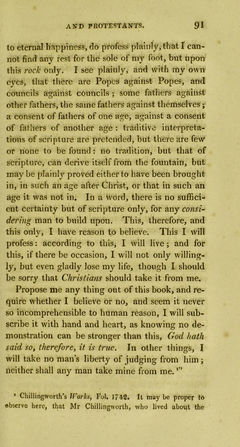 to eternal happiness, do profess plainly, that I can- not find any rest for the sole of my foot, but upon this rock only. I see plainly, and with my own eyes, that there are Popes against Popes, and councils against councils ; some fathers against other fathers, the same fathers against themselves; a consent of fathers of one age, against a consent of fathers of another age : traditive interpreta- tions of scripture are pretended, but there are few or none to be found : no tradition, but that of scripture, can derive itself from the fountain, but may be plainly proved either to have been brought in, in such an age after Christ, or that in such an age it was not in. In a word, there is no suffici- ent certainty but of scripture only, for any consi- dering man to build upon. This, therefore, and this only, I have reason to believe. This I will profess: according to this, I will live ; and for this, if there be occasion, I will not only willing- ly, but even gladly lose my life, though I should be sorry that Christians should take it from me. Propose me any thing out of this book, and re- quire whether I believe or no, and seem it never so incomprehensible to human reason, I will sub- scribe it with hand and heart, as knowing no de- monstration can be stronger than this, God hath said so, therefore, it is true. In other things, I will take no man’s liberty of judging from him; neither shall any man take mine from me.l” 1 Chillingworth’s Works, Fol. 1742. It maybe proper to observe here, that Mr Chillingworth, who lived about the