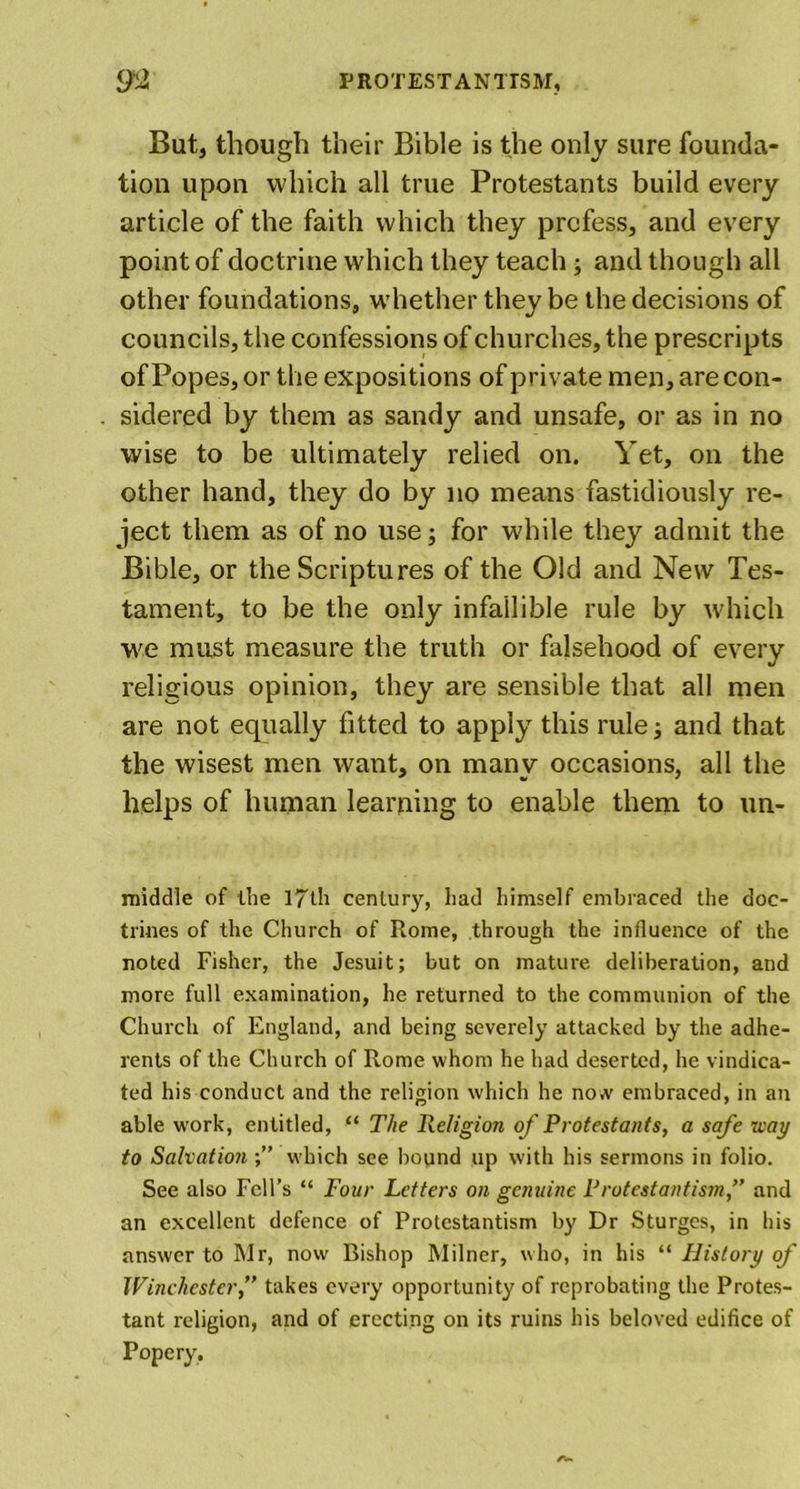 But, though their Bible is the only sure founda- tion upon which all true Protestants build every article of the faith which they profess, and every point of doctrine which they teach; and though all other foundations, whether they be the decisions of councils, the confessions of churches, the prescripts of Popes, or the expositions of private men, are con- sidered by them as sandy and unsafe, or as in no wise to be ultimately relied on. Yet, on the other hand, they do by no means fastidiously re- ject them as of no use; for while they admit the Bible, or the Scriptures of the Old and New Tes- tament, to be the only infallible rule by which we must measure the truth or falsehood of every religious opinion, they are sensible that all men are not equally fitted to apply this rule; and that the wisest men want, on many occasions, all the helps of human learning to enable them to un- middle of the 17th century, had himself embraced the doc- trines of the Church of Rome, through the influence of the noted Fisher, the Jesuit; but on mature deliberation, and more full examination, he returned to the communion of the Church of England, and being severely attacked by the adhe- rents of the Church of Rome whom he had deserted, he vindica- ted his conduct and the religion which he now embraced, in an able work, entitled, “ The Religion of Protestants, a safe way to Salvation which see bound up with his sermons in folio. See also Fell’s “ Four Letters on genuine Protestantism,” and an excellent defence of Protestantism by Dr Sturges, in his answer to Mr, now Bishop Milner, who, in his “ History of Winchester,” takes every opportunity of reprobating the Protes- tant religion, and of erecting on its ruins his beloved edifice of Popery,
