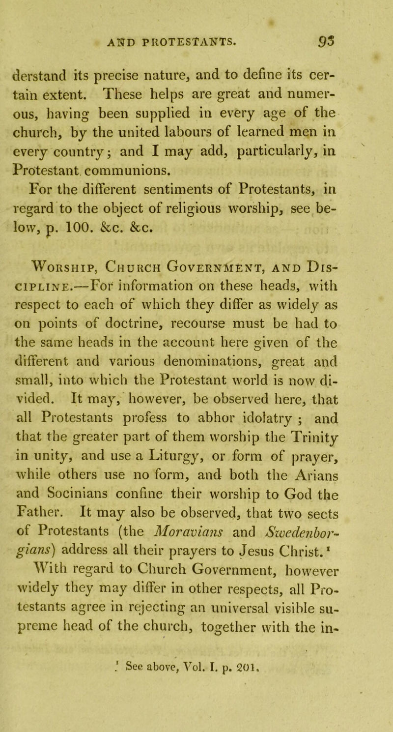 derstand its precise nature, and to define its cer- tain extent. These helps are great and numer- ous, having been supplied in every age of the church, by the united labours of learned men in every country; and I may add, particularly, in Protestant communions. For the different sentiments of Protestants, in regard to the object of religious worship, see be- low, p. 100. &amp;c. &amp;c. Worship, Church Government, and Dis- cipline.—For information on these heads, with respect to each of which they differ as widely as on points of doctrine, recourse must be had to the same heads in the account here given of the different and various denominations, great and small, into which the Protestant world is now di- vided. It may, however, be observed here, that all Protestants profess to abhor idolatry ; and that the greater part of them worship the Trinity in unity, and use a Liturgy, or form of prayer, while others use no form, and both the Arians and Socinians confine their worship to God the Father. It may also be observed, that two sects of Protestants (the Moravians and Swedenbor- gians) address all their prayers to Jesus Christ.1 With regard to Church Government, however widely they may differ in other respects, all Pro- testants agree in rejecting an universal visible su- preme head of the church, together with the in- ' Sec above, Vol. I, p. 201.