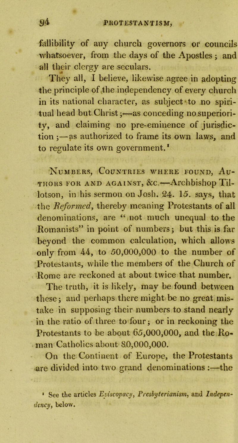 fallibility of any church governors or councils whatsoever, from the days of the Apostles ; and all their clergy are seculars. They all, I believe, likewise agree in adopting the principle of the independency of every church in its national character, as subject to no spiri- tual head but Christ;—as conceding no superiori- ty, and claiming no pre-eminence of jurisdic- tion ;—as authorized to frame its own laws, and to regulate its own government.1 Numbers, Countries where found, Au- thors for and against, &amp;c.—Archbishop Til- lotson, in his sermon on Josh. 24. 15. says, that the Reformed, thereby meaning Protestants of all denominations, are “ not much unequal to the Romanists” in point of numbers; but this is far beyond the common calculation, which allows only from 44, to 50,000,000 to the number of Protestants, while the members of the Church of Rome are reckoned at about twice that number. The truth, it is likely, may be found between these; and perhaps there might be no great mis- take in supposing their numbers to stand nearly in the ratio of three to four; or in reckoning the Protestants to be about 65,000,000, and the Ro- man Catholics about 8.0,000,000. On the Continent of Europe, the Protestants are divided into two grand denominations :—the 1 See the articles Episcopacy, Presbyterianism, and Indepen- dency, below.