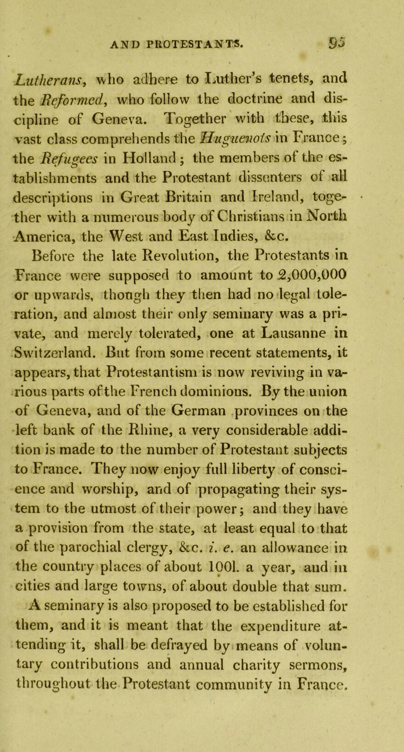 Lutherans, who adhere to Luther’s tenets, and the Reformed, who follow the doctrine and dis- cipline of Geneva. Together with these, this vast class comprehends the Huguenots in France; the Refugees in Holland ; the members of the es- tablishments and the Protestant dissenters ot all descriptions in Great Britain and Ireland, toge- ther with a numerous body of Christians in North America, the West and East Indies, &amp;c. Before the late Revolution, the Protestants in France were supposed to amount to 2,000,000 or upwards, though they then had no legal tole- ration, and almost their only seminary was a pri- vate, and merely tolerated, one at Lausanne in Switzerland. But from some recent statements, it appears, that Protestantism is now reviving in va- rious parts of the French dominions. By the union of Geneva, and of the German provinces on the left bank of the Rhine, a very considerable addi- tion is made to the number of Protestant subjects to France. They now enjoy full liberty of consci- ence and worship, and of propagating their sys- tem to the utmost of their power; and they have a provision from the state, at least equal to that of the parochial clergy, &amp;c. i. e. an allowance in the country places of about 1001. a year, and in cities and large towns, of about double that sum. A seminary is also proposed to be established for them, and it is meant that the expenditure at- tending it, shall be defrayed by means of volun- tary contributions and annual charity sermons, throughout the Protestant community in France.