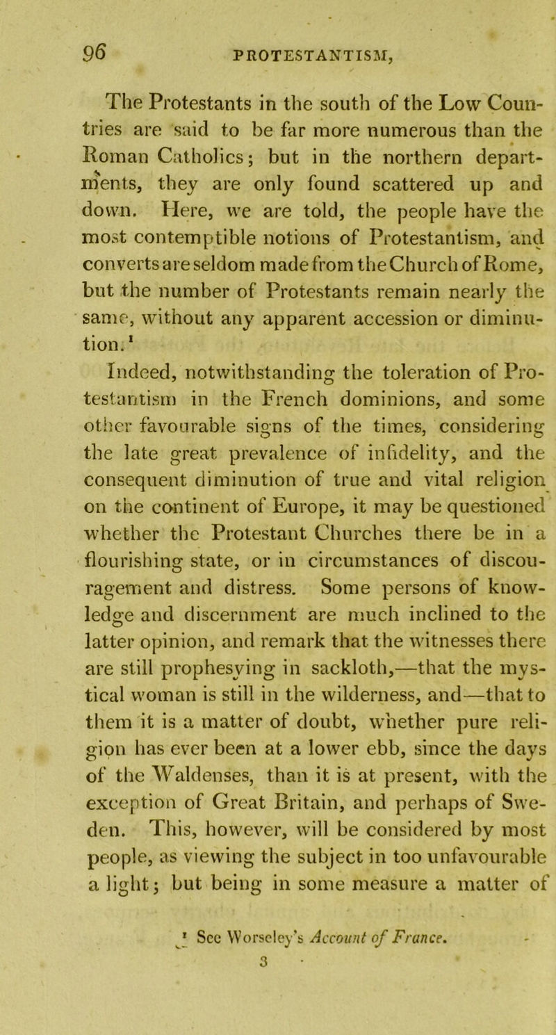 The Protestants in the south of the Low Coun- tries are said to be far more numerous than the Roman Catholics; but in the northern depart- ments, they are only found scattered up and down. Here, we are told, the people have the most contemptible notions of Protestantism, and converts are seldom made from the Church of Rome, but the number of Protestants remain nearly the same, without any apparent accession or diminu- tion. 1 Indeed, notwithstanding the toleration of Pro- testantism in the French dominions, and some other favourable signs of the times, considering the late great prevalence of infidelity, and the consequent diminution of true and vital religion on the continent of Europe, it may be questioned whether the Protestant Churches there be in a flourishing state, or in circumstances of discou- ragement and distress. Some persons of know- ledge and discernment are much inclined to the latter opinion, and remark that the witnesses there are still prophesying in sackloth,—that the mys- tical woman is still in the wilderness, and—that to them it is a matter of doubt, whether pure reli- gion has ever been at a lower ebb, since the days of the Waldenses, than it is at present, with the exception of Great Britain, and perhaps of Swe- den. This, however, will be considered by most people, as viewing the subject in too unfavourable a light j but being in some measure a matter of 1 Sec Worse ley’s Account of France. 3