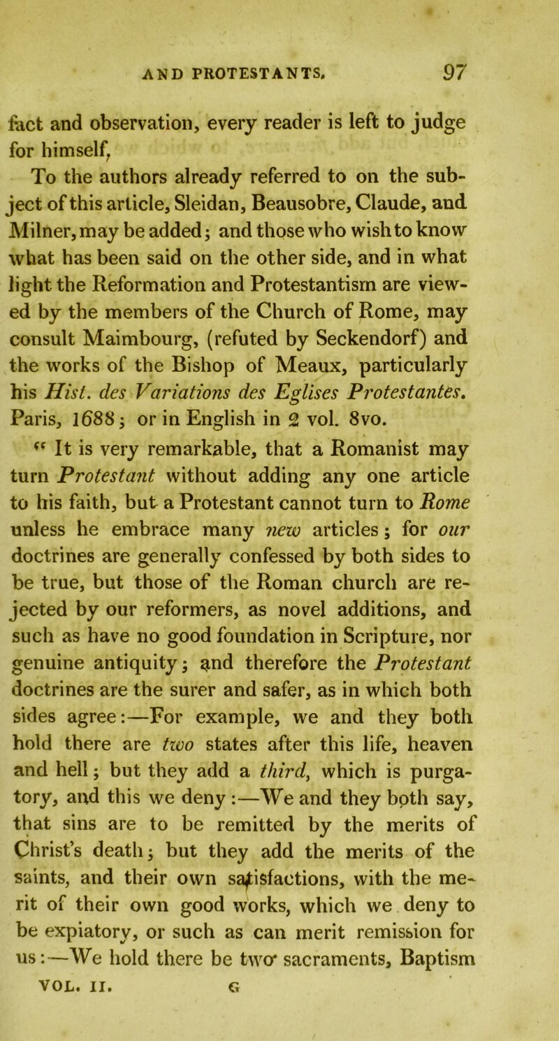 fact and observation, every reader is left to judge for himself. To the authors already referred to on the sub- ject of this article, Sleidan, Beausobre, Claude, and Milner, may be added; and those who wish to know what has been said on the other side, and in what light the Reformation and Protestantism are view- ed by the members of the Church of Rome, may consult Maimbourg, (refuted by Seckendorf) and the works of the Bishop of Meaux, particularly his Hist, des Variations des Eglises Protestantes. Paris, 1688 j or in English in 2 vol. 8vo. It is very remarkable, that a Romanist may turn Protestant without adding any one article to his faith, but a Protestant cannot turn to Rome unless he embrace many new articles; for our doctrines are generally confessed by both sides to be true, but those of the Roman church are re- jected by our reformers, as novel additions, and such as have no good foundation in Scripture, nor genuine antiquity; and therefore the Protestant doctrines are the surer and safer, as in which both sides agree:—For example, we and they both hold there are two states after this life, heaven and hell; but they add a third, which is purga- tory, and this we deny :—We and they both say, that sins are to be remitted by the merits of Christ’s death; but they add the merits of the saints, and their own satisfactions, with the me- rit of their own good works, which we deny to be expiatory, or such as can merit remission for us:—We hold there be two* sacraments. Baptism VOL. II. G