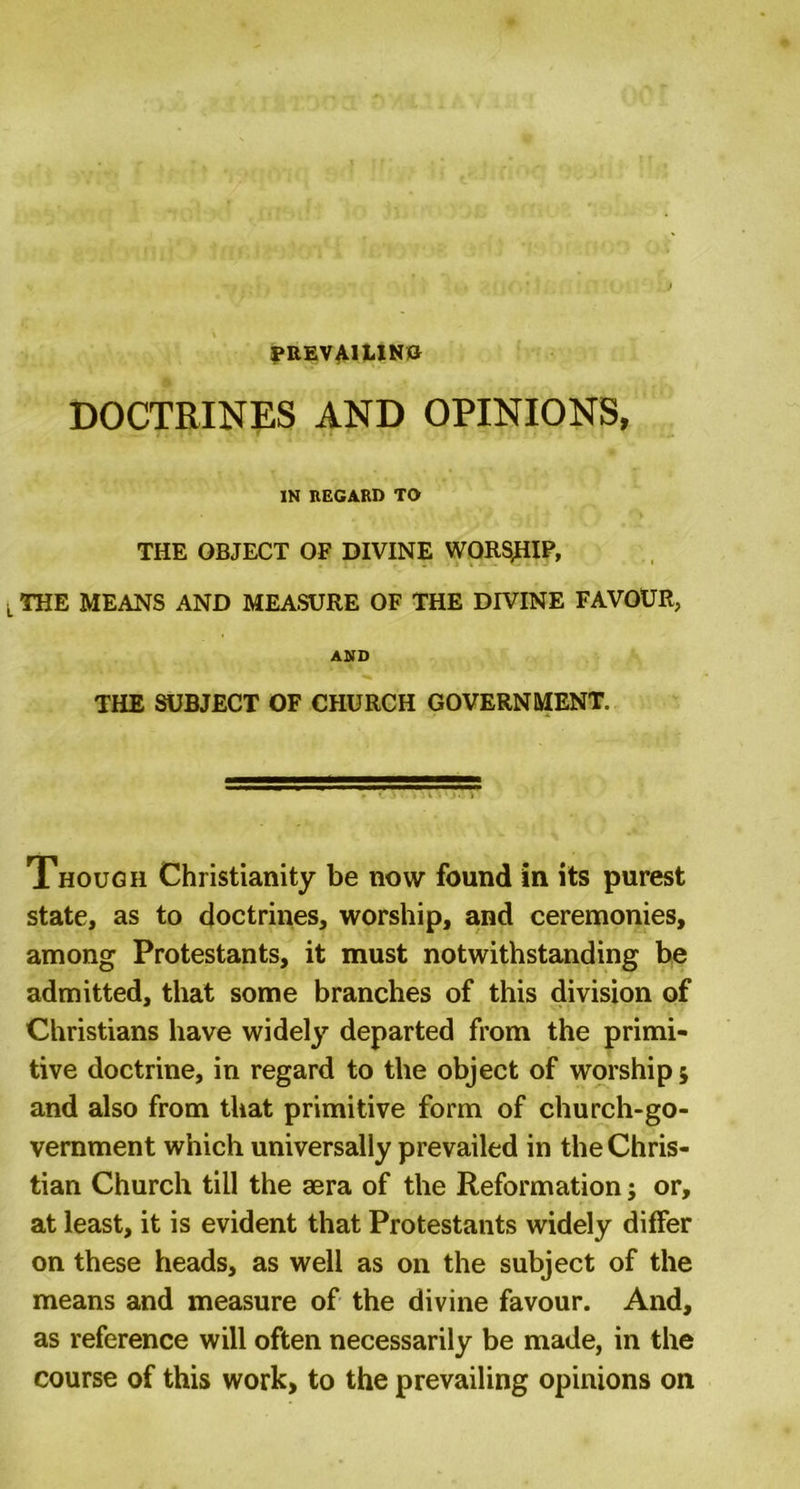PREVAILING DOCTRINES AND OPINIONS, IN REGARD TO THE OBJECT OF DIVINE WORSHIP, THE MEANS AND MEASURE OF THE DIVINE FAVOUR, AND THE SUBJECT OF CHURCH GOVERNMENT. Though Christianity be now found in its purest state, as to doctrines, worship, and ceremonies, among Protestants, it must notwithstanding be admitted, that some branches of this division of Christians have widely departed from the primi- tive doctrine, in regard to the object of worship; and also from that primitive form of church-go- vernment which universally prevailed in the Chris- tian Church till the aera of the Reformation; or, at least, it is evident that Protestants widely differ on these heads, as well as on the subject of the means and measure of the divine favour. And, as reference will often necessarily be made, in the course of this work, to the prevailing opinions on
