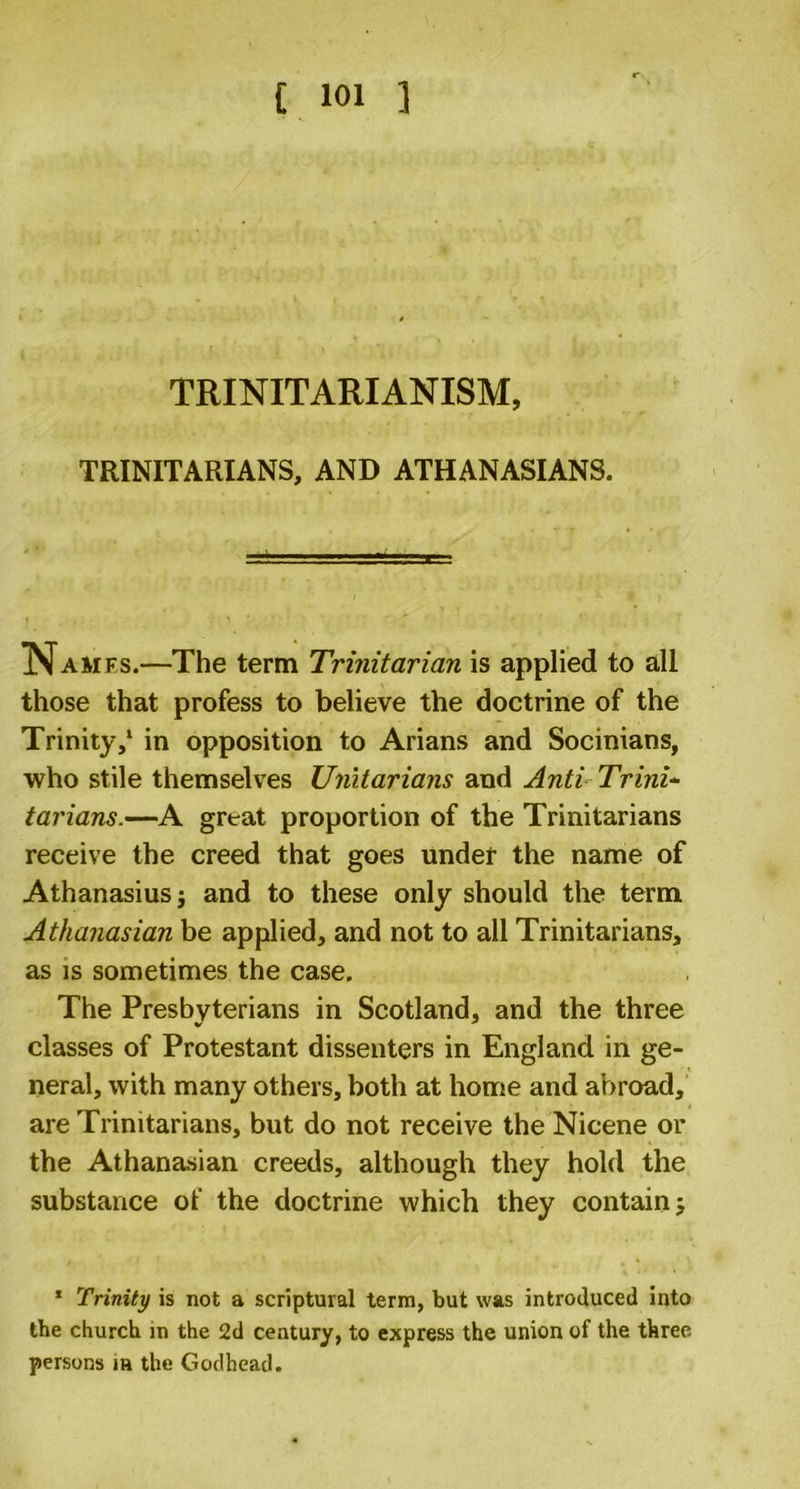 TRINITARIANISM, TRINITARIANS, AND ATH AN ASIANS. Names.—The term Trinitarian is applied to all those that profess to believe the doctrine of the Trinity,1 in opposition to Arians and Socinians, who stile themselves Unitarians and Anti Trini- tarians.—A great proportion of the Trinitarians receive the creed that goes under the name of Athanasius j and to these only should the term Athanasian be applied, and not to all Trinitarians, as is sometimes the case. The Presbyterians in Scotland, and the three classes of Protestant dissenters in England in ge- neral, with many others, both at home and abroad, are Trinitarians, but do not receive the Nicene or the Athanasian creeds, although they hold the substance of the doctrine which they contain 5 1 Trinity is not a scriptural term, but was introduced into the church in the 2d century, to express the union of the three- persons in the Godhead.