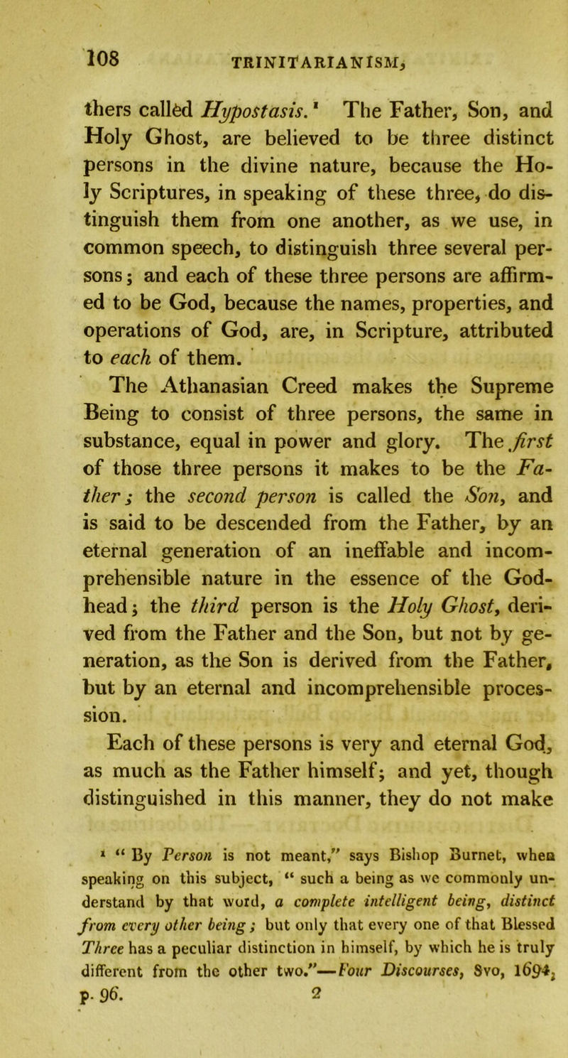 thers called Hypostasis.1 The Father, Son, and Holy Ghost, are believed to be three distinct persons in the divine nature, because the Ho- ly Scriptures, in speaking of these three, do dis- tinguish them from one another, as we use, in common speech, to distinguish three several per- sons ; and each of these three persons are affirm- ed to be God, because the names, properties, and operations of God, are, in Scripture, attributed to each of them. The Athanasian Creed makes the Supreme Being to consist of three persons, the same in substance, equal in power and glory. The first of those three persons it makes to be the Fa- ther i the second person is called the Son, and is said to be descended from the Father, by an eternal generation of an ineffable and incom- prehensible nature in the essence of the God- head ; the third person is the Holy Ghost, deri- ved from the Father and the Son, but not by ge- neration, as the Son is derived from the Father, but by an eternal and incomprehensible proces- sion. Each of these persons is very and eternal God, as much as the Father himself; and yet, though distinguished in this manner, they do not make 1 “ By Person is not meant, says Bishop Burnet, when speaking on this subject, “ such a being as we commonly un- derstand by that word, a complete intelligent being, distinct from every other being; but only that every one of that Blessed Three has a peculiar distinction in himself, by which he is truly different from the other two.—Four Discourses, Svo, 1694. p. 96. 2