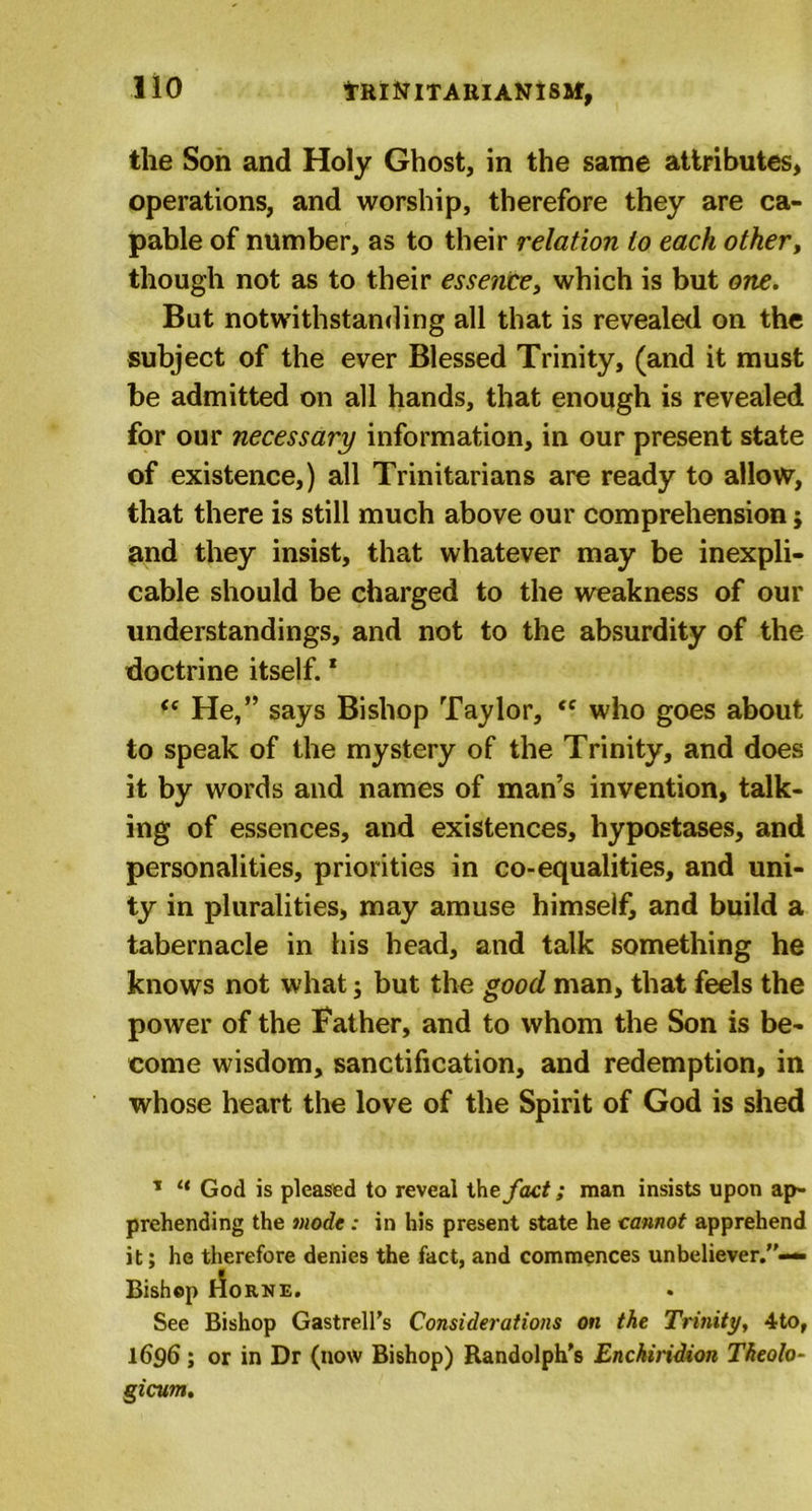 tRlNlTAKIANISM, the Son and Holy Ghost, in the same attributes, operations, and worship, therefore they are ca- pable of number, as to their relation to each other, though not as to their essence, which is but one. But notwithstanding all that is revealed on the subject of the ever Blessed Trinity, (and it must be admitted on all hands, that enough is revealed for our necessary information, in our present state of existence,) all Trinitarians are ready to allow, that there is still much above our comprehension; and they insist, that whatever may be inexpli- cable should be charged to the weakness of our understandings, and not to the absurdity of the doctrine itself.1 &lt;c He,” says Bishop Taylor, *f who goes about to speak of the mystery of the Trinity, and does it by words and names of man’s invention, talk- ing of essences, and existences, hypostases, and personalities, priorities in co-equalities, and uni- ty in pluralities, may amuse himself, and build a tabernacle in his head, and talk something he knows not what j but the good man, that feels the power of the father, and to whom the Son is be- come wisdom, sanctification, and redemption, in whose heart the love of the Spirit of God is shed * “ God is pleased to reveal thefact; man insists upon ap- prehending the mode : in his present state he cannot apprehend it; he therefore denies the fact, and commences unbeliever.”— Bishop rfoRNE. See Bishop Gastrell’s Considerations on the Trinity, 4to, 1696; or in Dr (now Bishop) Randolph's Enchiridion Theolo- gicum.