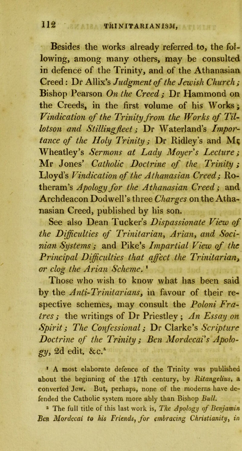 Till NITARIAN ISM, Besides the works already referred to, the fol- lowing, among many others, may be consulted in defence of the Trinity, and of the Athanasian Creed: Dr Allix’s Judgment of the Jewish Church ; Bishop Pearson On the Creed; Dr Hammond on the Creeds, in the first volume of his Works; Vindication of the Trinity from the Works of Til- lotson and Stillingfleet; Dr Waterland’s Impor- tance of the Holy Trinity; Dr Ridley’s and Mi; Wheatley’s Sermons at Lady Moyers Lecture; Mr Jones’ Catholic Doctrine of the Trinity; Lloyd’s Vindication of the Athanasian Creed; Ro- theram’s Apology for the Athanasian Creed; and Archdeacon Dod well’s three Charges on the Atha- nasian Creed, published by his son. See also Dean Tucker’s Dispassionate View of the Difficulties of Trinitarian, Ariany and Soci- nian Systems ; and Pike’s Impartial View of the Principal Difficulties that affect the Trinitarian, or clog the Arian Scheme.1 Those who wish to know what has been said by the Anti-Trinitarians, in favour of their re- spective schemes, may consult the Poloni Fra- ires; the writings of Dr Priestley; An Essay on Spirit; The Confessional; Dr Clarke’s Scripture Doctrine of the Trinity; Ben Mor decals Apolo- gy, 2d edit. &amp;C.1 1 A most elaborate defence of the Trinity was published about the beginning of the 17th century, by Ritangelius, a converted Jew. But, perhaps, none of the moderns have de- fended the Catholic system more ably than Bishop Bull. * The full title of this last work is, The Apology of Benjamin Ben Mordecai to his Friends, for embracing Christianity, in