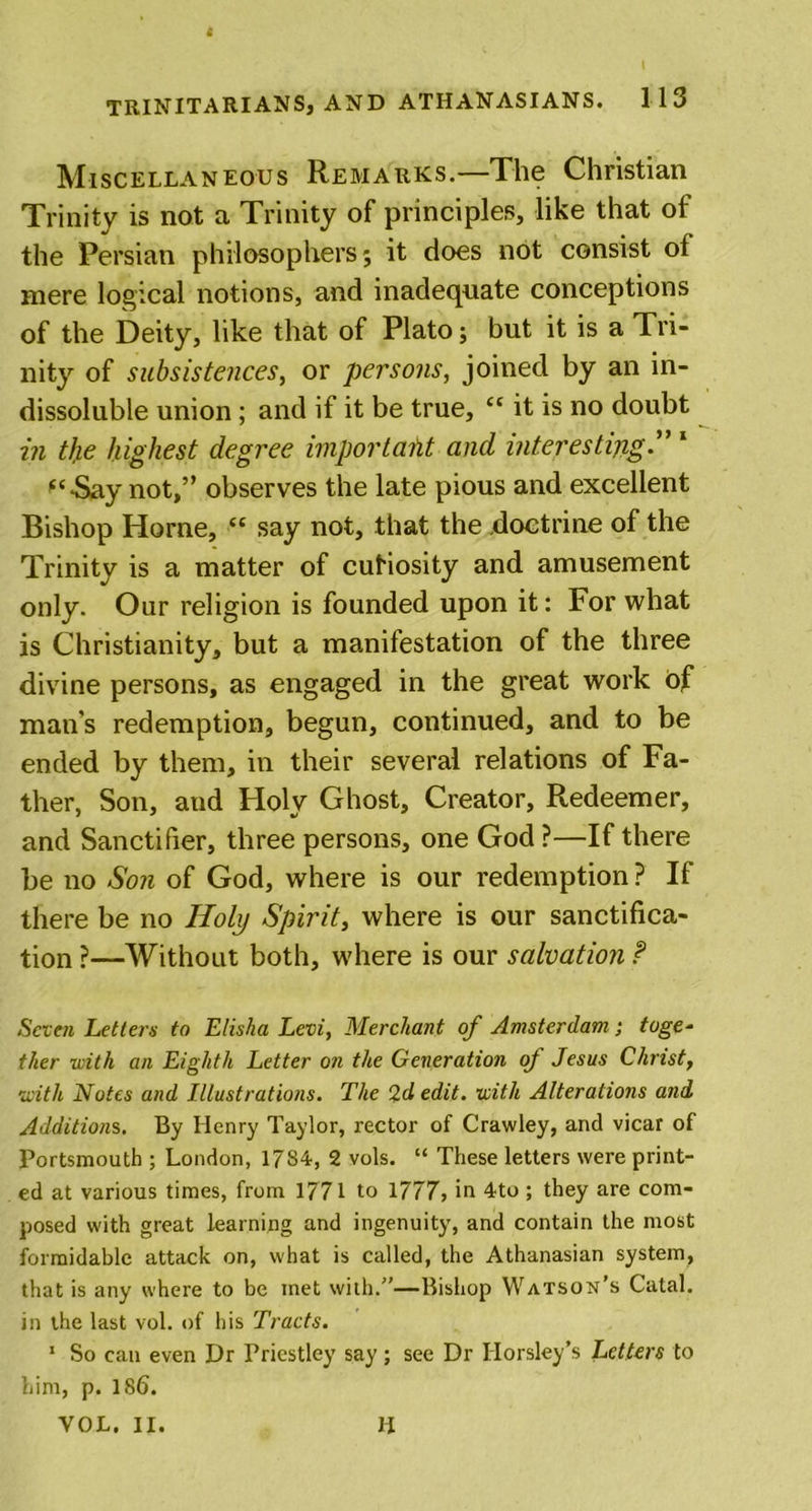 Miscellaneous Remarks.—The Christian Trinity is not a Trinity of principles, like that of the Persian philosophers; it does not consist of mere logical notions, and inadequate conceptions of the Deity, like that of Plato; but it is a Tri- nity of subsistences, or persons, joined by an in- dissoluble union; and if it be true, “ it is no doubt in the highest degree important and interesting1 “Say not,” observes the late pious and excellent Bishop Horne, “ say not, that the doctrine of the Trinity is a matter of cuHosity and amusement only. Oar religion is founded upon it: For what is Christianity, but a manifestation of the three divine persons, as engaged in the great work of man's redemption, begun, continued, and to be ended by them, in their several relations of Fa- ther, Son, and Ploly Ghost, Creator, Redeemer, and Sanctifier, three persons, one God ?—If there be no Son of God, where is our redemption? If there be no Holy Spirit, where is our sanctifica- tion ?—Without both, where is our salvation f Seven Letters to Elisha Levi, Merchant of Amsterdam; toge- ther with an Eighth Letter on the Generation of Jesus Christ, with Notes and Illustrations. The 2d edit, with Alterations and Additions. By Henry Taylor, rector of Crawley, and vicar of Portsmouth ; London, 17S4, 2 vols. “ These letters were print- ed at various times, from 1771 to 1717, in 4to ; they are com- posed with great learning and ingenuity, and contain the most formidable attack on, what is called, the Athanasian system, that is any where to be met with.”—Bishop Watson’s Catal. in the last vol. of his Tracts. 1 So can even Dr Priestley say; see Dr Horsley’s Letters to him, p. 186. VOL. II. II