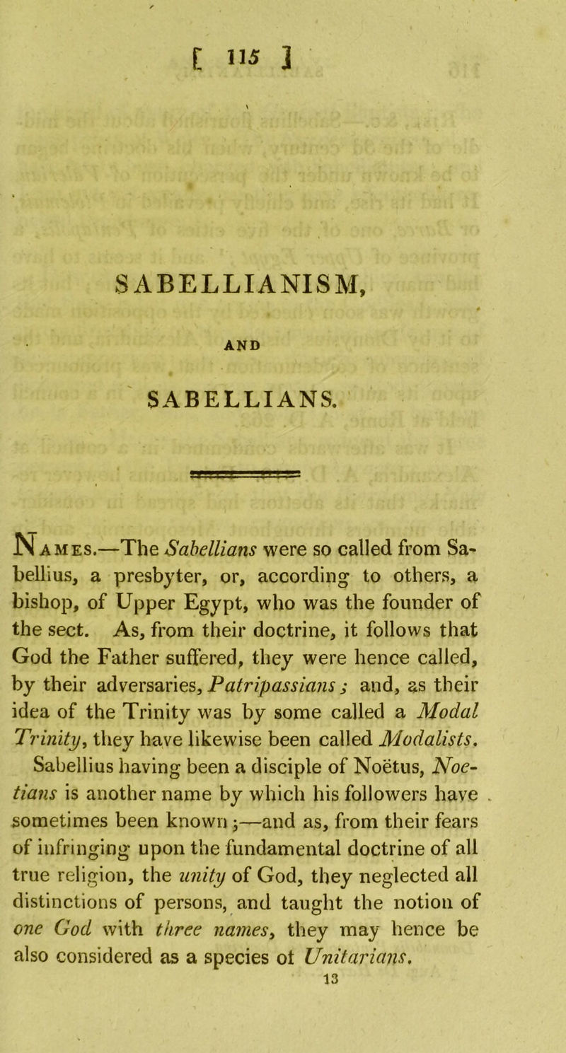 [ ] SABELLIANISM, AND SABELLIANS. Names.—The Sabellians were so called from Sa- bellius, a presbyter, or, according to others, a bishop, of Upper Egypt, who was the founder of the sect. As, from their doctrine, it follows that God the Father suffered, they were hence called, by their adversaries, Patripassians j and, as their idea of the Trinity was by some called a Modal Trinity, they have likewise been called Modalists. Sabellius having been a disciple of Noetus, Noe- tians is another name by which his followers have sometimes been known;—and as, from their fears of infringing upon the fundamental doctrine of all true religion, the unity of God, they neglected all distinctions of persons, and taught the notion of one God with three names, they may hence be also considered as a species ot Unitarians.