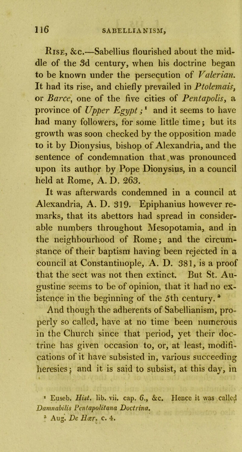 Rise, &amp;c.—Sabellius flourished about the mid- dle of the 3d century, when his doctrine began to be known under the persecution of Valerian. It had its rise, and chiefly prevailed in Ptolemais, or Barce, one of the five cities of Pentapolis, a province of Upper Egypt; 1 and it seems to have had many followers, for some little time; but its growth was soon checked by the opposition made to it by Dionysius, bishop of Alexandria, and the sentence of condemnation that was pronounced upon its author by Pope Dionysius, in a council held at Rome, A, D. 263. It was afterwards condemned in a council at Alexandria, A. D. 319. Epiphanius however re- marks, that its abettors had spread in consider- able numbers throughout Mesopotamia, and in the neighbourhood of Rome; and the circum- stance of their baptisrrt having been rejected in a council at Constantinople, A. D. 381, is a proof that the sect was not then extinct. But St. Au- gustine seems to be of opinion, that it had no ex- istence in the beginning of the 3th century. * And though the adherents of Sabellianism, pro- perly so called, have at no time been numerous in the Church since that period, yet their doc- trine has given occasion to, or, at least, modifi- cations of it have subsisted in, various succeeding heresies j and it is said to subsist, at this day, in 1 Euseb. Hist. lib. vii. cap. 6., &amp;c. Hence it was called Damnabilis Pentapolitana Doctrina. 1 Aug. De Ilcer. c. 4.