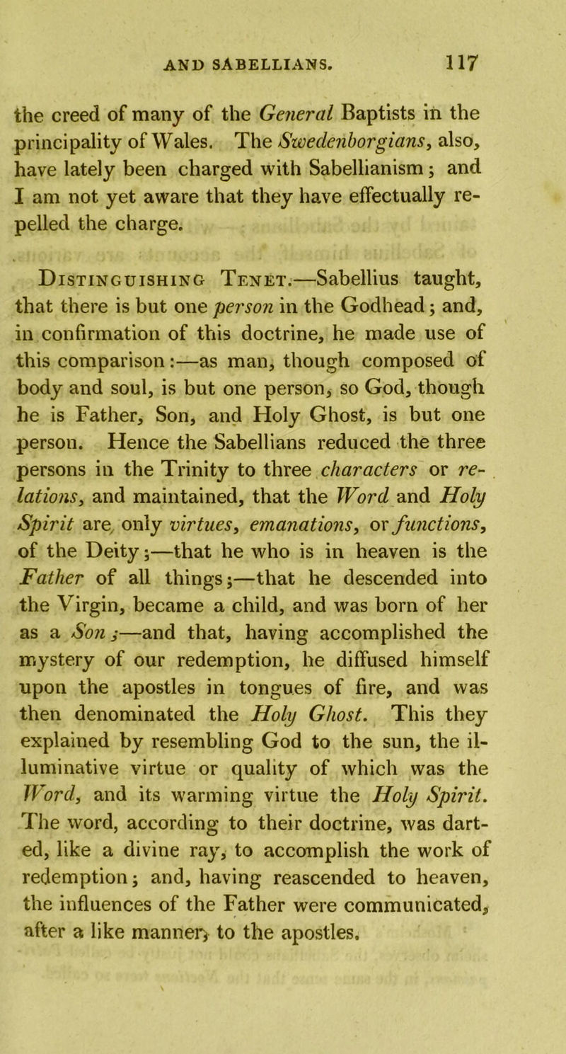 the creed of many of the General Baptists in the principality of Wales. The Swedenborgians, also, have lately been charged with Sabellianism; and I am not yet aware that they have effectually re- pelled the charge. Distinguishing Tenet.—Sabellius taught, that there is but one person in the Godhead; and, in confirmation of this doctrine, he made use of this comparison:—as man, though composed of body and soul, is but one person, so God, though he is Father, Son, and Holy Ghost, is but one person. Hence the Sabellians reduced the three persons in the Trinity to three characters or re- lations, and maintained, that the Word and Holy Spirit are only virtues, emanations, or functions, of the Deity;—that he who is in heaven is the Father of all things;—that he descended into the Virgin, became a child, and was born of her as a Son j—and that, having accomplished the mystery of our redemption, he diffused himself upon the apostles in tongues of fire, and was then denominated the Holy Ghost. This they explained by resembling God to the sun, the il- luminative virtue or quality of which was the Word, and its warming virtue the Holy Spirit. The word, according to their doctrine, was dart- ed, like a divine ray, to accomplish the work of redemption; and, having reascended to heaven, the influences of the Father were communicated, after a like manner; to the apostles.