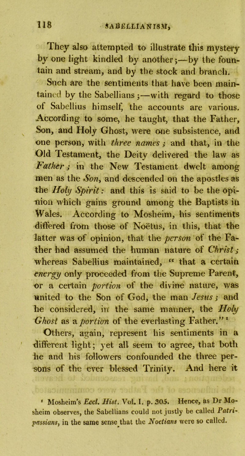 They also attempted to illustrate this mystery by one light kindled by another;—by the foun- tain and stream, and by the stock and branch. Such are the sentiments that have been main- tained by the Sabellians ;—with regard to those of Sabellius himself, the accounts are various. According to some, he taught, that the Father, Son, and Holy Ghost, were one subsistence, and one person, with three names; and that, in the Old Testament, the Deity delivered the law as Father j in the New Testament dwelt among men as the Son, and descended on the apostles as the Holy Spirit: and this is said to be the opi- nion which gains ground among the Baptists in Wales. According to Mosheim, his sentiments differed from those of Noetus, in this, that the latter was of opinion, that the person of the Fa- ther had assumed the human nature of Christ; whereas Sabellius maintained, tc that a certain energy only proceeded from the Supreme Parent, or a certain portion of the divine nature, was united to the Son of God, the man Jesus; and he considered, in the same manner, the Holy Ghost as a portion of the everlasting Father.”1 Others, again, represent his sentiments in a different light; yet all seem to agree, that both he and his followers confounded the three per- sons of the ever blessed Trinity. And here it 1 Mosheim’s Ecci. Hist. Vol. I. p. 305. Hence, as Dr Mo- sheim observes, the Sabellians could not justly be called Patri* passians, in the same sense that the Noctians were so called.
