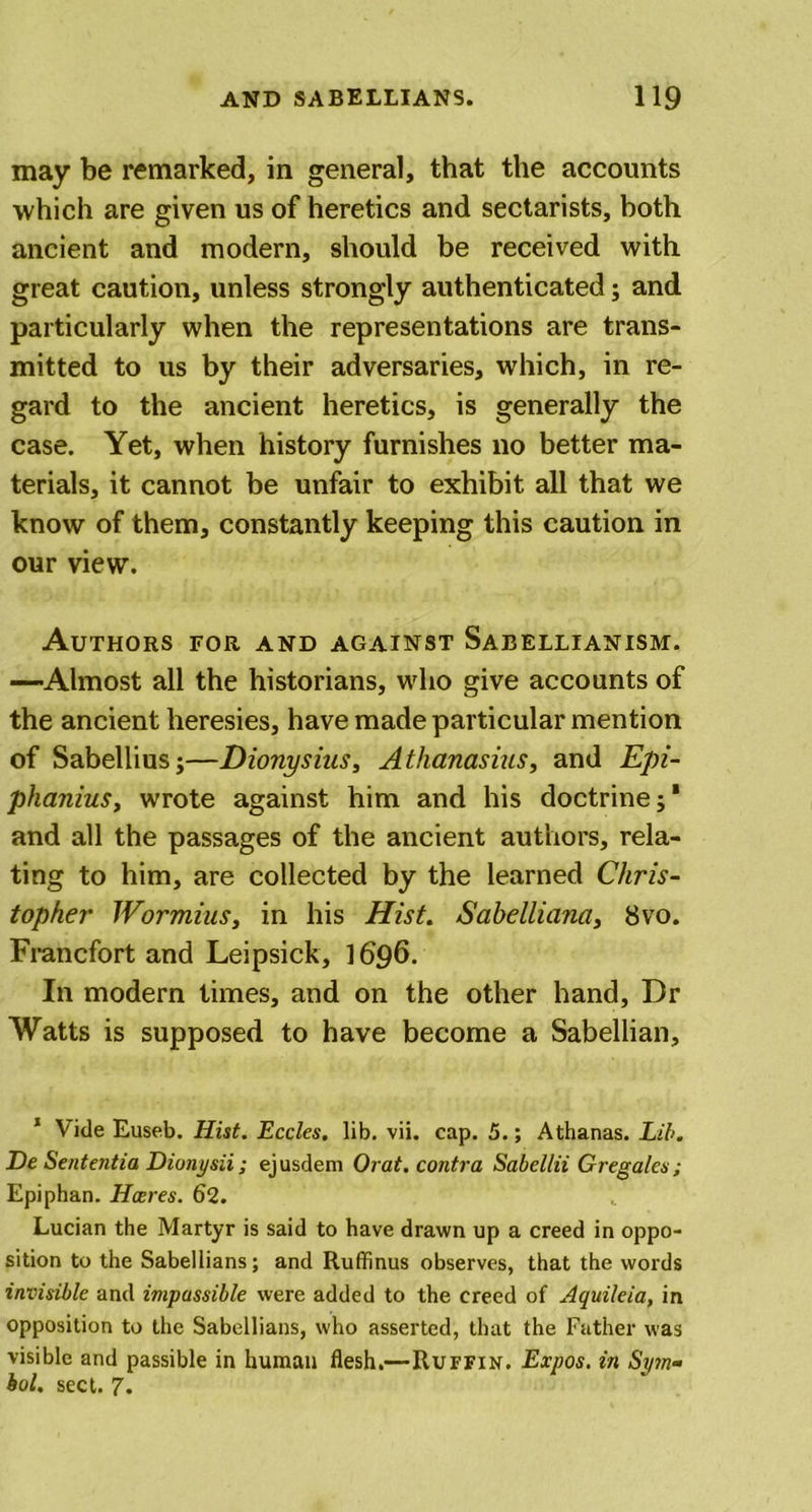 may be remarked, in general, that the accounts which are given us of heretics and sectarists, both ancient and modern, should be received with great caution, unless strongly authenticated; and particularly when the representations are trans- mitted to us by their adversaries, which, in re- gard to the ancient heretics, is generally the case. Yet, when history furnishes no better ma- terials, it cannot be unfair to exhibit all that we know of them, constantly keeping this caution in our view. Authors for and against Sabellianism. —Almost all the historians, who give accounts of the ancient heresies, have made particular mention of Sabellius;—Dionysius, Athanasius, and Epi- phanius, wrote against him and his doctrine;1 and all the passages of the ancient authors, rela- ting to him, are collected by the learned Chris- topher Wormius, in his Hist. Sahelliana, 8vo. Francfort and Leipsick, 1696. In modern times, and on the other hand, Dr Watts is supposed to have become a Sabellian, 1 Vide Euseb. Hist. Eccles. lib. vii. cap. 5.; Athanas. Lib. De Sententia Dionysii; ejusdem Orat. contra Sabellii Gregales ; Epiphan. Hares. 62. Lucian the Martyr is said to have drawn up a creed in oppo- sition to the Sabeliians; and Ruffinus observes, that the words invisible and impassible were added to the creed of Aquileia, in opposition to the Sabeliians, who asserted, that the Father was visible and passible in human flesh.—Ruffin. Expos, in Sym- bol. sect. 7.