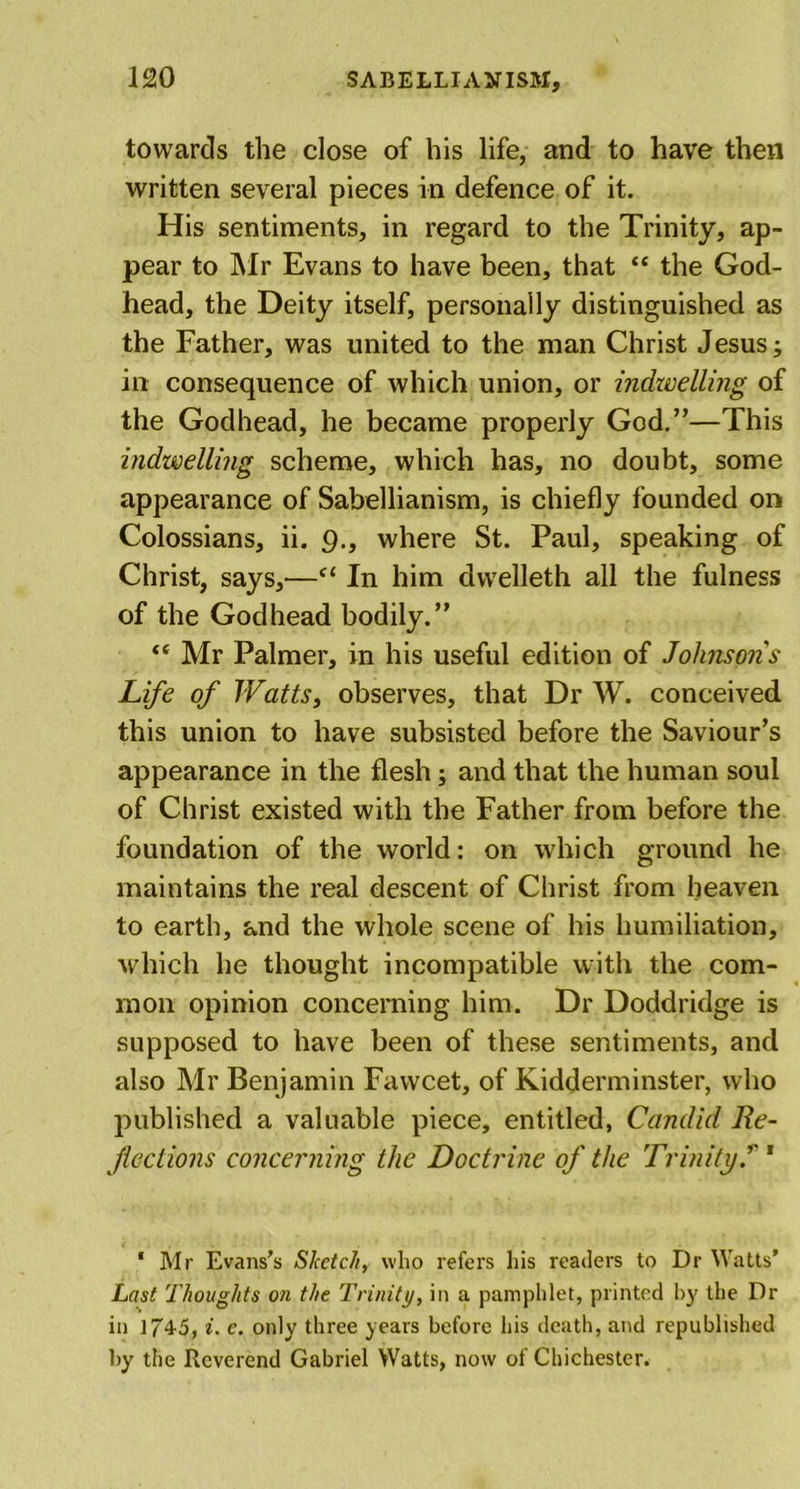 towards the close of his life, and to have then written several pieces in defence of it. His sentiments, in regard to the Trinity, ap- pear to Mr Evans to have been, that “ the God- head, the Deity itself, personally distinguished as the Father, was united to the man Christ Jesus; in consequence of which union, or indwelling of the Godhead, he became properly God.”—This indwelling scheme, which has, no doubt, some appearance of Sabellianism, is chiefly founded on Colossians, ii. 9., where St. Paul, speaking of Christ, says,—f&lt; In him dwelleth all the fulness of the Godhead bodily.” “ Mr Palmer, in his useful edition of Johnsons Life of TValts, observes, that Dr W. conceived this union to have subsisted before the Saviour’s appearance in the flesh; and that the human soul of Christ existed with the Father from before the foundation of the world: on which ground he maintains the real descent of Christ from heaven to earth, and the whole scene of his humiliation, which he thought incompatible with the com- mon opinion concerning him. Dr Doddridge is supposed to have been of these sentiments, and also Mr Benjamin Fawcet, of Kidderminster, who published a valuable piece, entitled, Candid Re- fections concerning the Doctrine of the Trinity.’'1 ‘ Mr Evans’s Sketch, who refers his readers to Dr Watts’ Last Thoughts on the Trinity, in a pamphlet, printed by the Dr in 174-5, i. e. only three years before his death, and republished by the Reverend Gabriel Watts, now of Chichester.