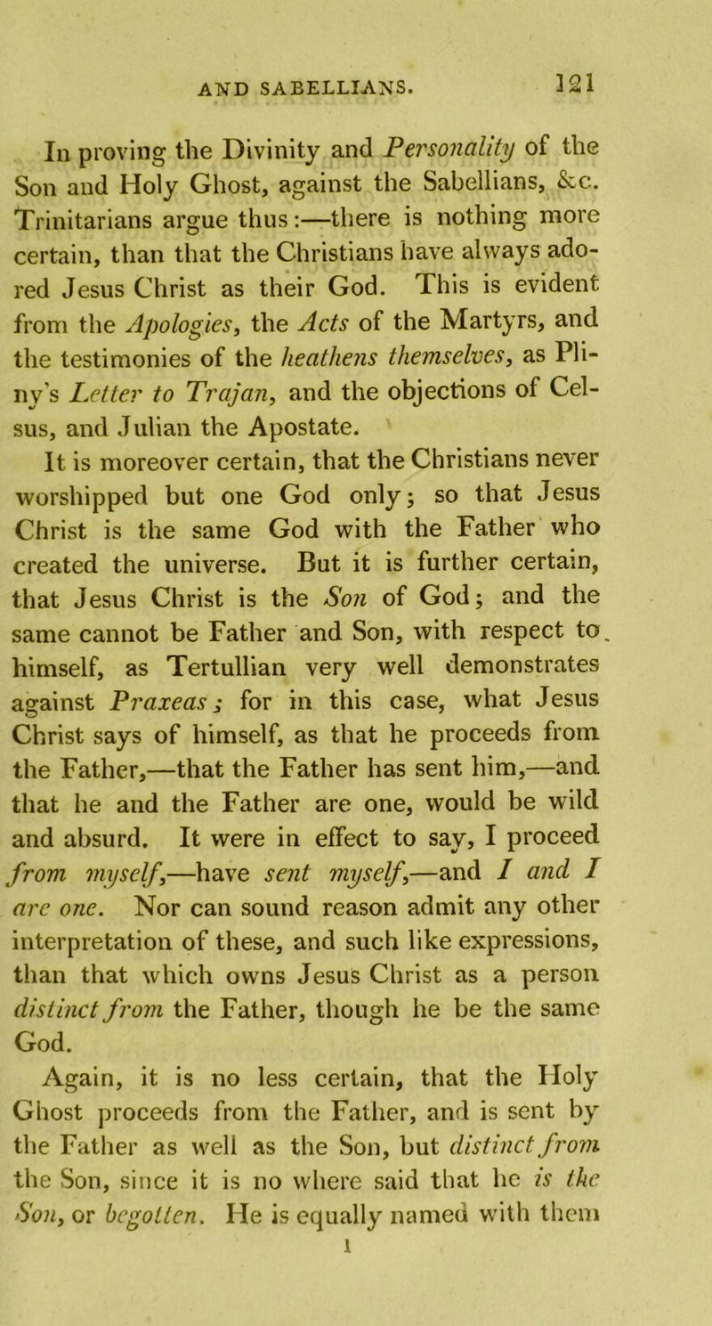 In proving the Divinity and Personality of the Son and Holy Ghost, against the Sabellians, &amp;c. Trinitarians argue thus:—there is nothing more certain, than that the Christians have always ado- red Jesus Christ as their God. This is evident from the Apologies, the Acts of the Martyrs, and the testimonies of the heathens themselves, as Pli- ny's Letter to Trajan, and the objections of Cel- sus, and Julian the Apostate. It is moreover certain, that the Christians never worshipped but one God only; so that Jesus Christ is the same God with the Father who created the universe. But it is further certain, that Jesus Christ is the Son of God; and the same cannot be Father and Son, with respect to, himself, as Tertullian very well demonstrates against Praxeas ; for in this case, what Jesus Christ says of himself, as that he proceeds from the Father,—that the Father has sent him,—and that he and the Father are one, would be wild and absurd. It were in effect to say, I proceed from myself,—have sent myself,—and I and I are one. Nor can sound reason admit any other interpretation of these, and such like expressions, than that which owns Jesus Christ as a person distinct from the Father, though he be the same God. Again, it is no less certain, that the Ploly Ghost proceeds from the Father, and is sent by the Father as well as the Son, but distinct from the Son, since it is no where said that he is the Son, or begotten. He is equally named with them l