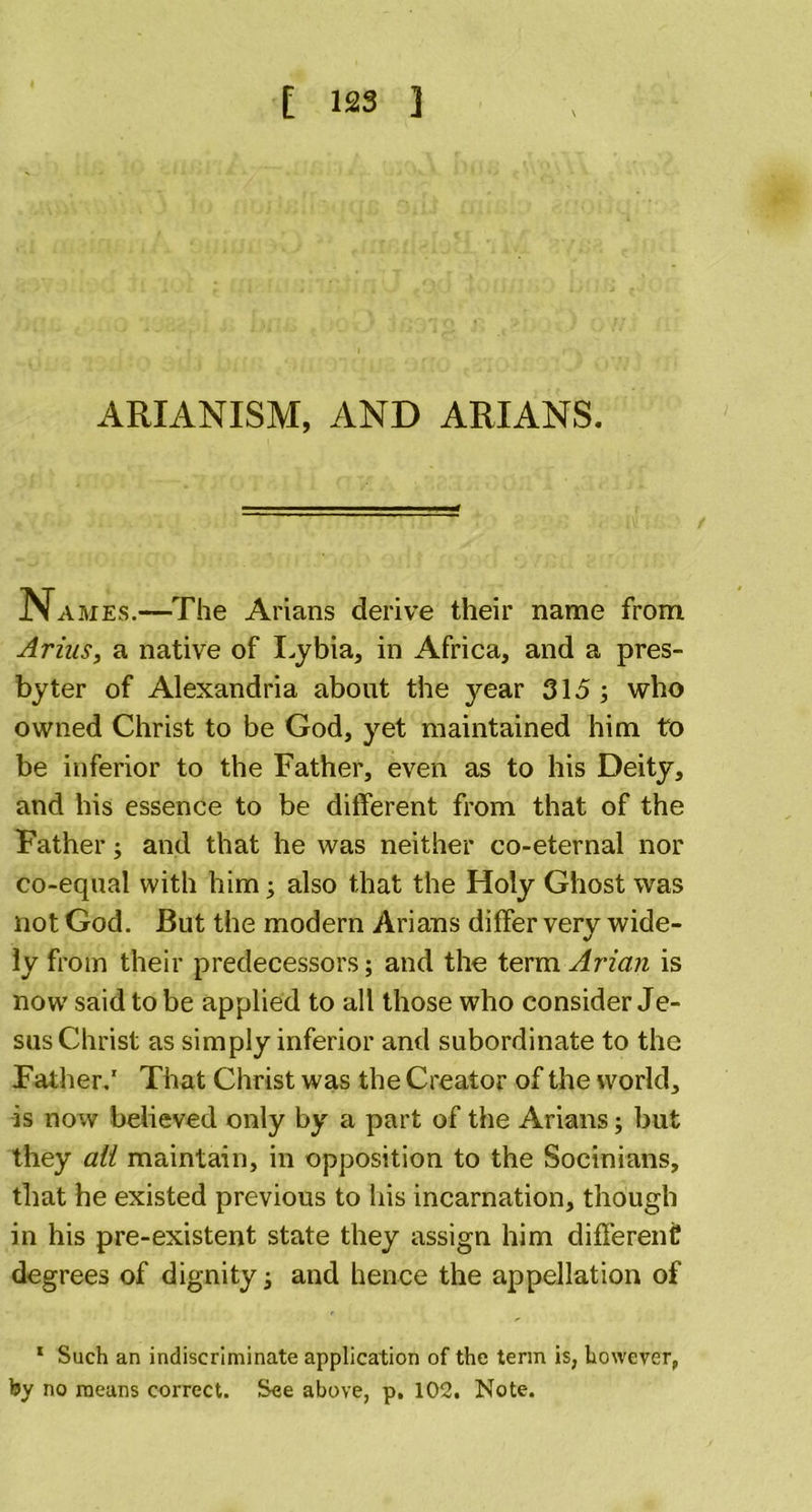 ARIANISM, AND ARIANS. Names.—The Arians derive their name from Arins, a native of Lybia, in Africa, and a pres- byter of Alexandria about the year 315 ; who owned Christ to be God, yet maintained him to be inferior to the Father, even as to his Deity, and his essence to be different from that of the Father; and that he was neither co-eternal nor co-equal with him; also that the Holy Ghost was not God. But the modern Arians differ very wide- ly from their predecessors; and the term Arian is now said to be applied to all those who consider Je- sus Christ as simply inferior and subordinate to the Father.1 That Christ was the Creator of the world, is now believed only by a part of the Arians; but they ait maintain, in opposition to the Socinians, that he existed previous to his incarnation, though in his pre-existent state they assign him different degrees of dignity; and hence the appellation of 1 Such an indiscriminate application of the term is, however, by no means correct. See above, p. 102. Note.