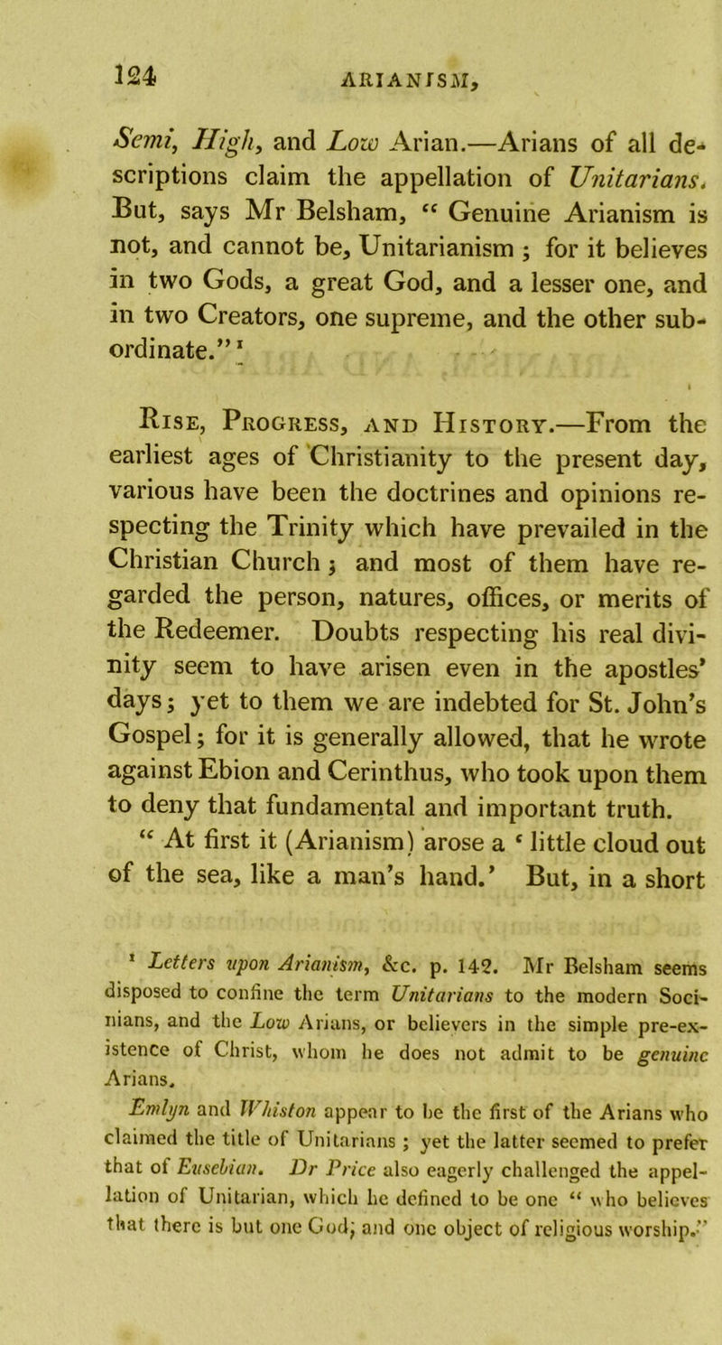 Semi, High, and Low Arian.—Arians of all de- scriptions claim the appellation of Unitarians. But, says Mr Belsham, “ Genuine Arianism is not, and cannot be, Unitarianism ; for it believes in two Gods, a great God, and a lesser one, and in two Creators, one supreme, and the other sub- ordinate.” 1 i Rise, Progress, and History.—From the earliest ages of Christianity to the present day, various have been the doctrines and opinions re- specting the Trinity which have prevailed in the Christian Church j and most of them have re- garded the person, natures, offices, or merits of the Redeemer. Doubts respecting his real divi- nity seem to have arisen even in the apostles’ days; yet to them we are indebted for St. John’s Gospel; for it is generally allowed, that he wrote against Ebion and Cerinthus, who took upon them to deny that fundamental and important truth. “ At first it (Arianism) arose a * little cloud out of the sea, like a man’s hand.’ But, in a short 1 Letters upon Arianism, Sec. p. 142. Mr Belsham seems disposed to confine the term Unitarians to the modern Sod- nians, and the Low Arians, or believers in the simple pre-ex- istence of Christ, whom he does not admit to be genuine Arians. Emlyn and Whiston appear to be the first of the Arians who claimed the title of Unitarians ; yet the latter seemed to prefer that ot Eusehian. Dr Price also eagerly challenged the appel- lation of Unitarian, which he defined to be one “ who believes that there is but one God; and one object of religious worship.