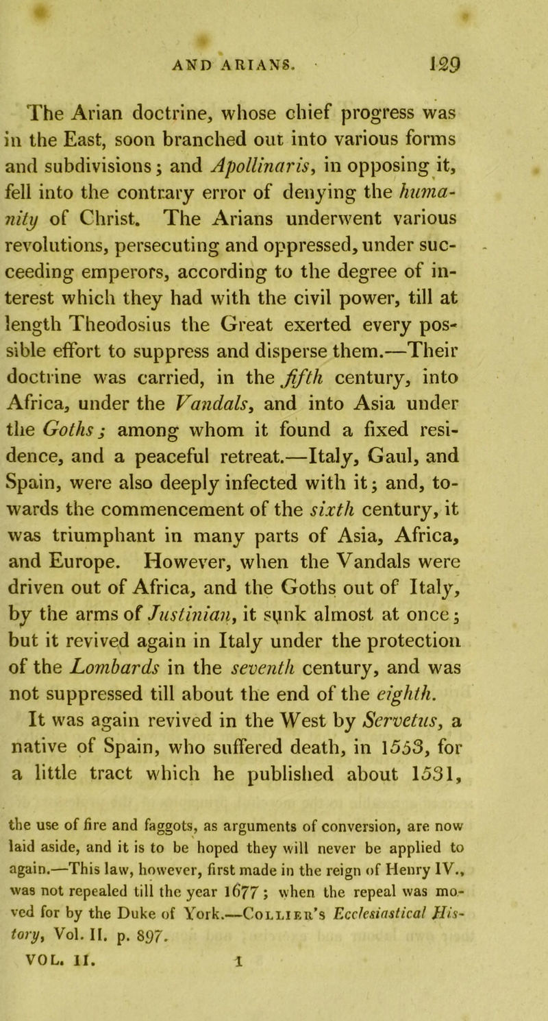 The Arian doctrine, whose chief progress was in the East, soon branched out into various forms and subdivisions; and Apollinaris, in opposing it, fell into the contrary error of denying the huma- nity of Christ. The Arians underwent various revolutions, persecuting and oppressed, under suc- ceeding emperors, according to the degree of in- terest which they had with the civil power, till at length Theodosius the Great exerted every pos- sible effort to suppress and disperse them.—Their doctrine was carried, in the fifth century, into Africa, under the Vandals, and into Asia under the Goths; among whom it found a fixed resi- dence, and a peaceful retreat.—Italy, Gaul, and Spain, were also deeply infected with it; and, to- wards the commencement of the sixth century, it was triumphant in many parts of Asia, Africa, and Europe. However, when the Vandals were driven out of Africa, and the Goths out of Italy, by the arms of Justinian, it spnk almost at once; but it revived again in Italy under the protection of the Lombards in the seventh century, and was not suppressed till about the end of the eighth. It was again revived in the West by Servetus, a native of Spain, who suffered death, in 1553, for a little tract which he published about 1531, the use of fire and faggots, as arguments of conversion, are now laid aside, and it is to be hoped they will never be applied to again.—This law, however, first made in the reign of Henry IV., was not repealed till the year 1677 ; when the repeal was mo- ved for by the Duke of York.—Collif.it’s Ecclesiastical His- tory, Vol. II. p. 897. VOL. II. 1