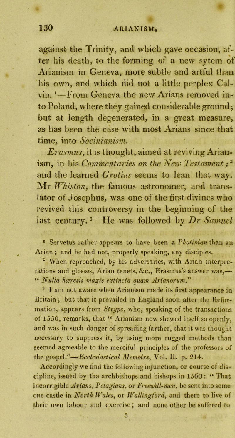 against the Trinity, and which gave occasion, af- ter his death, to the forming of a new sytem of Arianism in Geneva, more subtle and artful than his own, and which did not a little perplex Cal- vin, '—From Geneva the new Arians removed in- to Poland, where they gained considerable ground; but at length degenerated, in a great measure, as has been the case with most Arians since that time, into Socinianism. Ei 'asmuSy it is thought, aimed at reviving Arian- ism, in his Commentaries on the New Testament;z and the learned Grotius seems to lean that way. Mr Whiston, the famous astronomer, and trans- lator of Josephus, was one of the first divines who revived this controversy in the beginning of the last century.1 * 3 He tvas followed by Dr Samuel 1 Servetus rather appears to have been a Pholinian than an Arian; and he had not, properly speaking, any disciples. z When reproached, by his adversaries, with Arian interpre- tations and glosses, Arian tenets, &amp;c., Erasmus’s answer was,— “ Nulla hccresis magis extincta quam Arianorum.” 3 I am not aware when Arianism made its first appearance in Britain ; but that it prevailed in England soon after the Refor- mation, appears from Strypc, who, speaking of the transactions of 1550, remarks, that “ Arianism now shewed itself so openly, and was in such danger of spreading farther, that it was thought necessary to suppress it, by using more rugged methods than seemed agreeable to the merciful principles of the professors of the gospel.”—Ecclesiastical Memoirs, Vol. II. p. 214. Accordingly we find the following injunction, or course of dis- cipline, issued by the archbishops and bishops in 1560 : “ That incorrigible Arians, Pelagians, or Freewill-men, be sent into some one custle in North JVales, or IVallingford, and there to live of their own labour and exercise; and none other be suffered to 3