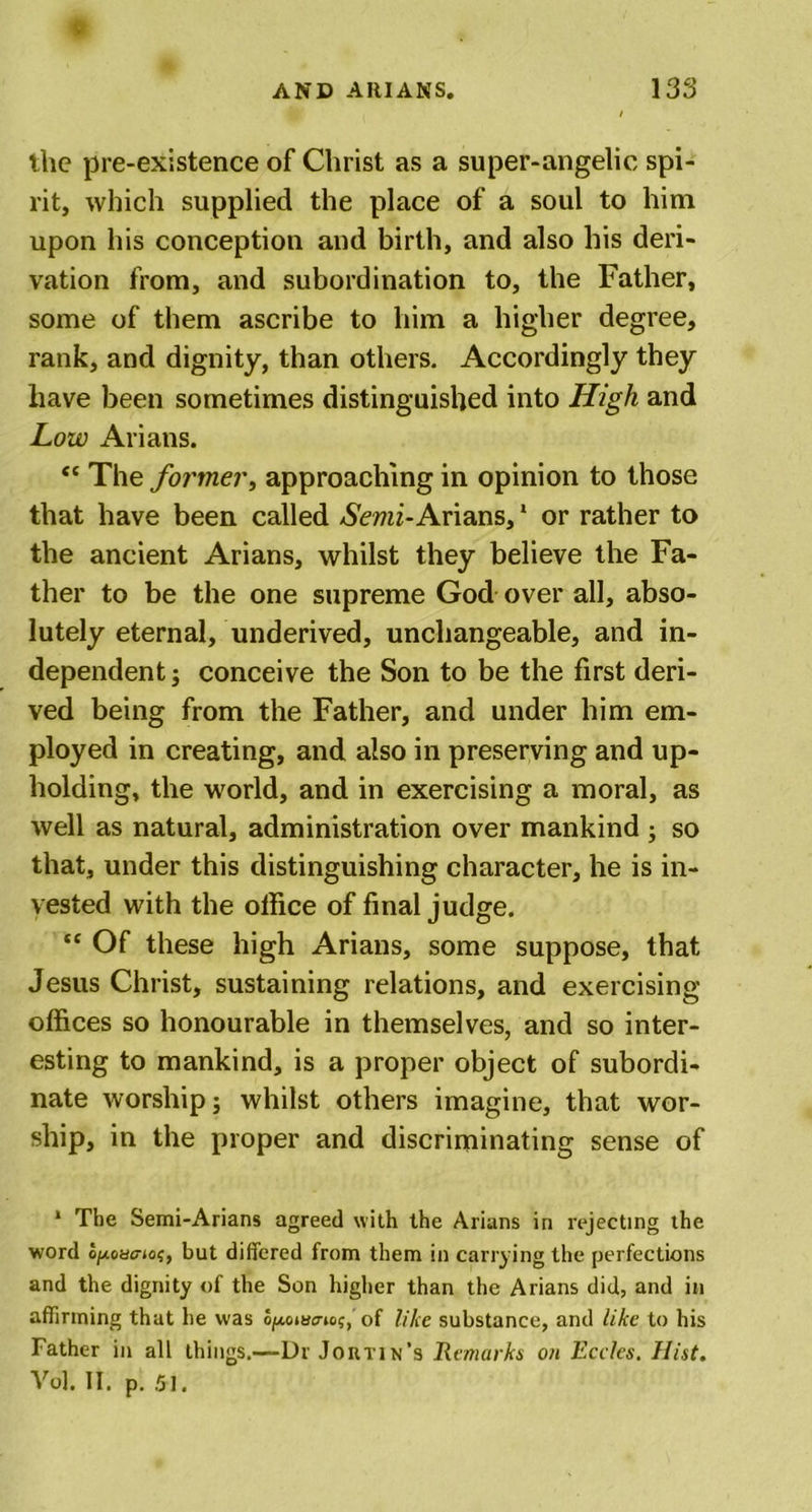 the pre-existence of Christ as a super-angelic spi- rit, which supplied the place of a soul to him upon his conception and birth, and also his deri- vation from, and subordination to, the Father, some of them ascribe to him a higher degree, rank, and dignity, than others. Accordingly they have been sometimes distinguished into High and Low Arians.  The former, approaching in opinion to those that have been called Semi-Arians, * or rather to the ancient Arians, whilst they believe the Fa- ther to be the one supreme God over all, abso- lutely eternal, underived, unchangeable, and in- dependent; conceive the Son to be the first deri- ved being from the Father, and under him em- ployed in creating, and also in preserving and up- holding, the world, and in exercising a moral, as well as natural, administration over mankind ; so that, under this distinguishing character, he is in- vested with the olfice of final judge. “ Of these high Arians, some suppose, that Jesus Christ, sustaining relations, and exercising offices so honourable in themselves, and so inter- esting to mankind, is a proper object of subordi- nate worship; whilst others imagine, that wor- ship, in the proper and discriminating sense of 1 The Semi-Arians agreed with the Arians in rejecting the word o^toao-jo;, but differed from them in carrying the perfections and the dignity of the Son higher than the Arians did, and in affirming that he was oftoiBc-io?, of like substance, and like to his Father in all things.—Dr Jortin’s Remarks on Ecelcs. Hist. Vo], II. p. 51.