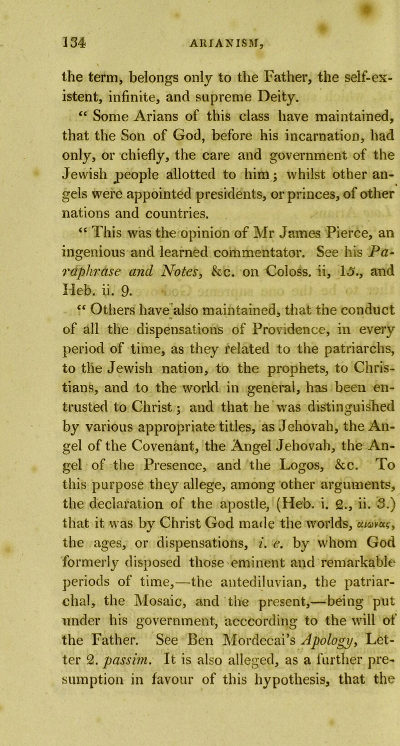 the term, belongs only to the Father, the self-ex- istent, infinite, and supreme Deity. “ Some Arians of this class have maintained, that the Son of God, before his incarnation, had only, or chiefly, the care and government of the Jewish people allotted to him; whilst other an- gels were appointed presidents, or princes, of other nations and countries. “ This was the opinion of Mr James Pierce, an ingenious and learned commentator. See his Pa- raphrase and Notes, kc. on Coloss, ii, 15., and Heb. ii. 9. “ Others have also maintained, that the conduct of all the dispensations of Providence, in every period of time, as they related to the patriarchs, to the Jewish nation, to the prophets, to Chris- tians, and to the world in general, has been en- trusted to Christ; and that he'was distinguished by various appropriate titles, as Jehovah, the An- gel of the Covenant, the Angel Jehovah, the An- gel of the Presence, and the Logos, &amp;c. To this purpose they allege, among other arguments, the declaration of the apostle, (Heb. i. 2., ii. 3.) that it was by Christ God made the worlds, 'oiiawxc, the ages, or dispensations, i. e. by whom God formerly disposed those eminent and remarkable periods of time,—the antediluvian, the patriar- chal, the Mosaic, and the present,—being put under his government, acccording to the will of the Father. See Ben Mordecai’s Apology, Let- ter 2. passim. It is also alleged, as a further pre- sumption in favour of this hypothesis, that the