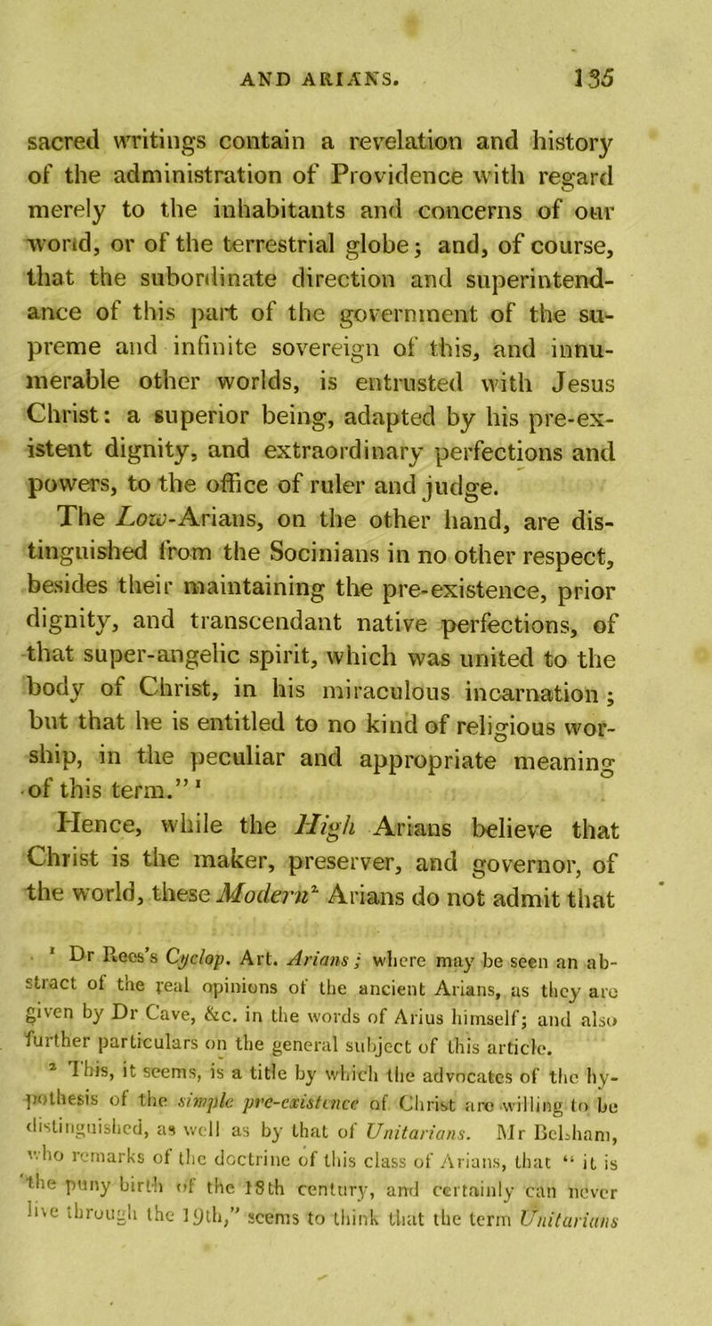 sacred writings contain a revelation and history of the administration of Providence with regard O merely to the inhabitants and concerns of our worid, or of the terrestrial globe; and, of course, that the subordinate direction and superintend- ance of this part of the government of the su- preme and infinite sovereign of this, and innu- merable other worlds, is entrusted with Jesus Christ: a superior being, adapted by his pre-ex- istent dignity, and extraordinary perfections and powers, to the office of ruler and judge. The Zo&amp;u-Arians, on the other hand, are dis- tinguished from the Socinians in no other respect, besides their maintaining the pre-existence, prior dignity, and transcendant native perfections, of that super-angelic spirit, which was united to the body of Christ, in his miraculous incarnation ; but that he is entitled to no kind of religious wor- ship, in the peculiar and appropriate meaning of this term.” 1 Hence, while the High Arians believe that Christ is the maker, preserver, and governor, of the world, these Modernz Arians do not admit that Dr Ptecs s Cyclop. Art. Arians ; where may be seen an ab- stract of the real opinions ot‘ the ancient Arians, as they aro given by Dr Cave, &amp;c. in the words of Alius himself; and also j'Jither particulars on the general subject of this article. 2 this, it seems, is a title by which the advocates of the hy- pothesis of the simple pre-cxistaice of Christ are willing to be distinguished, as well as by that of Unitarians. Mr BcLham, who remarks of the doctrine of this class of Arians, that “ it is the puny birth of the 18th century, and certainly can never me through the lyth,” seems to think that the term Unitarians