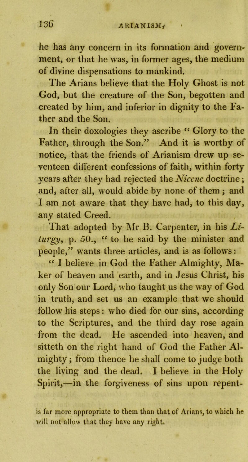 he has any concern in its formation and govern- ment, or that he was, in former ages, the medium of divine dispensations to mankind. The Arians believe that the Holy Ghost is not God, but the creature of the Son, begotten and created by him, and inferior in dignity to the Fa- ther and the Son. In their doxologies they ascribe “ Glory to the Father, through the Son.” And it is worthy of notice, that the friends of Arianism drew up se- venteen different confessions of faith, within forty years after they had rejected the Nicene doctrine; and, after all, would abide by none of them; and I am not aware that they have had, to this day, any stated Creed. That adopted by Mr B. Carpenter, in his Li- hirgy, p. 50., “ to be said by the minister and people,” wants three articles, and is as follows: “ I believe in God the Father Almighty, Ma- ker of heaven and earth, and in Jesus Christ, his only Son our Lord, who taught us the way of God in truth, and set us an example that we should follow his steps: who died for our sins, according to the Scriptures, and the third day rose again from the dead. He ascended into heaven, and sitteth on the right hand of God the Father Al- mighty ; from thence he shall come to judge both the living and the dead. I believe in the Holy Spirit,—in the forgiveness of sins upon repent- is far more appropriate to them than that of Arians, to which he will not allow that they have any right.