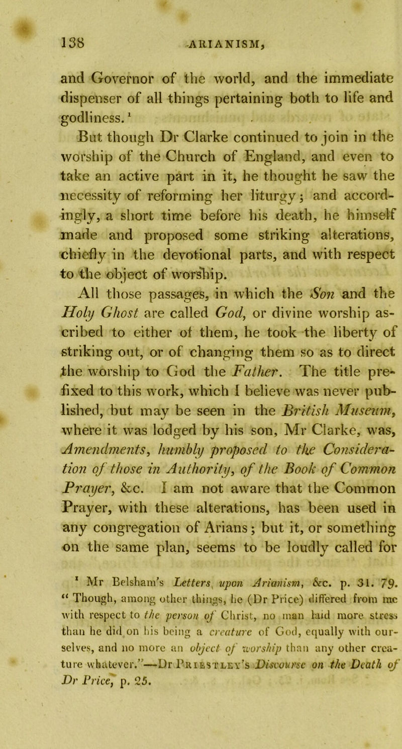 and Governor of the world, and the immediate dispenser of all things pertaining both to life and godliness.1 But though Dr Clarke continued to join in the worship of the Church of England, and even to take an active part in it, he thought he saw the necessity of reforming her liturgy; and accord- ingly, a short time before his death, he himself made and proposed some striking alterations, chiefly in the devotional parts, and with respect to the object of worship. All those passages, in which the Son and the Holy Ghost are called Gocl, or divine worship as- cribed to either of them, he took the liberty of striking out, or of changing them so as to direct the worship to God the Father. The title pre- fixed to this work, which I believe was never pub- lished, but may be seen in the British Museum, where it was lodged by his son, Mr Clarke, was. Amendments, humbly proposed to the Considera- tion of those in Authority, of the Book of Common Prayer, &amp;c. I am not aware that the Common Prayer, with these alterations, has been used in any congregation of Arians; but it, or something on the same plan, seems to be loudly called for 1 Mr Belsham’s Letters upon Arianism, &amp;c. p. 31. 79- “ Though, among other things, he (Dr Price) differed from me with respect to the person of Christ, no man laid more stress than he did on his being a creature of God, equally with our- selves, and no more an object of •worship than any other crea- ture whatever.”—Dr Priestley’s Discourse on the Death of Dr Price, p. 25.