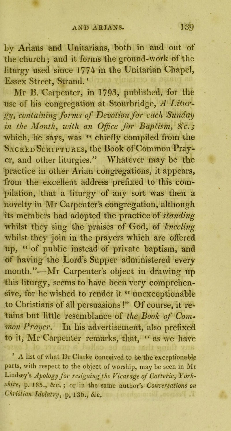 bv Arians and Unitarians, both in and out of the church j and it forms the ground-work of the liturgy used since 1774 in the Unitarian Chapel, Essex Street, Strand.1 Mr B. Carpenter, in 1793, published, for the use of his congregation at Stourbridge, A Litur- gy, containing forms of Devotion for each Sunday in the Month, with an Office for Baptism, Sic.; which, he says, was “ chiefly compiled from the Sacred Scriptures, the Book of Common Pray- er, and other liturgies.” Whatever may be the practice in other Arian congregations, it appears, from the excellent address prefixed to this com- pilation, that a liturgy of any sort was then a novelty in Mr Carpenter's congregation, although its members had adopted the practice of standing whilst they sing the praises of God, of kneeling whilst they join in the prayers which are offered up, “ of public instead of private baptism, and of having the Lord’s Supper administered every month.”—Mr Carpenter’s object in drawing up this liturgy, seems to have been very comprehen- sive, for he wished to render it &lt;c unexceptionable to Christians of all persuasions !” Of course, it re- tains but little resemblance of the Book of Com- mon Prayer. In his advertisement, also prefixed to it, Mr Carpenter remarks, that, “ as we have 1 A list of what Dr Clarke conceived to be the exceptionable parts, with respect to the object of worship, may be seen in Mr Lindsey’s Apology for resigning the Vicarage of Catteric, York- shire, p. 185., &amp;c.; or in the same author’s Conversations on Christian Idolatry, p, 136., 6cc.