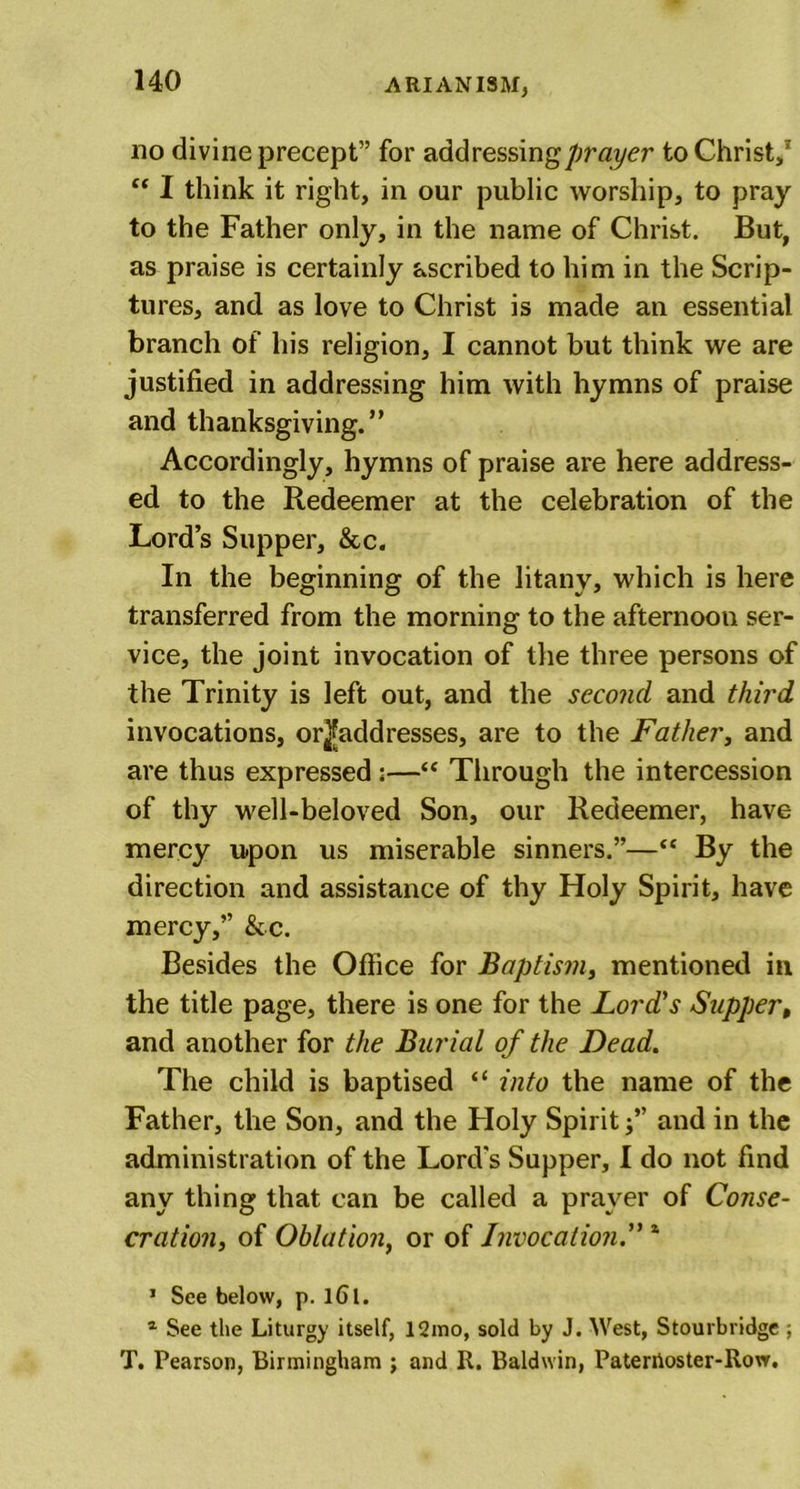 no divine precept” for addressing prayer to Christ,1 “ I think it right, in our public worship, to pray to the Father only, in the name of Christ. But, as praise is certainly ascribed to him in the Scrip- tures, and as love to Christ is made an essential branch of his religion, I cannot but think we are justified in addressing him with hymns of praise and thanksgiving.” Accordingly, hymns of praise are here address- ed to the Redeemer at the celebration of the Lord’s Supper, &amp;c. In the beginning of the litany, which is here transferred from the morning to the afternoon ser- vice, the joint invocation of the three persons of the Trinity is left out, and the second and third invocations, or^addresses, are to the Father, and are thus expressed;—“ Through the intercession of thy well-beloved Son, our Redeemer, have mercy upon us miserable sinners.”—“ By the direction and assistance of thy Holy Spirit, have mercy,” &amp;c. Besides the Office for Baptism, mentioned in the title page, there is one for the Lord's Supper, and another for the Burial of the Dead. The child is baptised “ into the name of the Father, the Son, and the Floly Spirit j” and in the administration of the Lord's Supper, I do not find any thing that can be called a prayer of Conse- cration, of Oblation, or of Invocation1 1 See below, p. lGl. 1 See the Liturgy itself, 12mo, sold by J. West, Stourbridge ; T. Pearson, Birmingham ; and R. Baldwin, Paterhoster-Row.