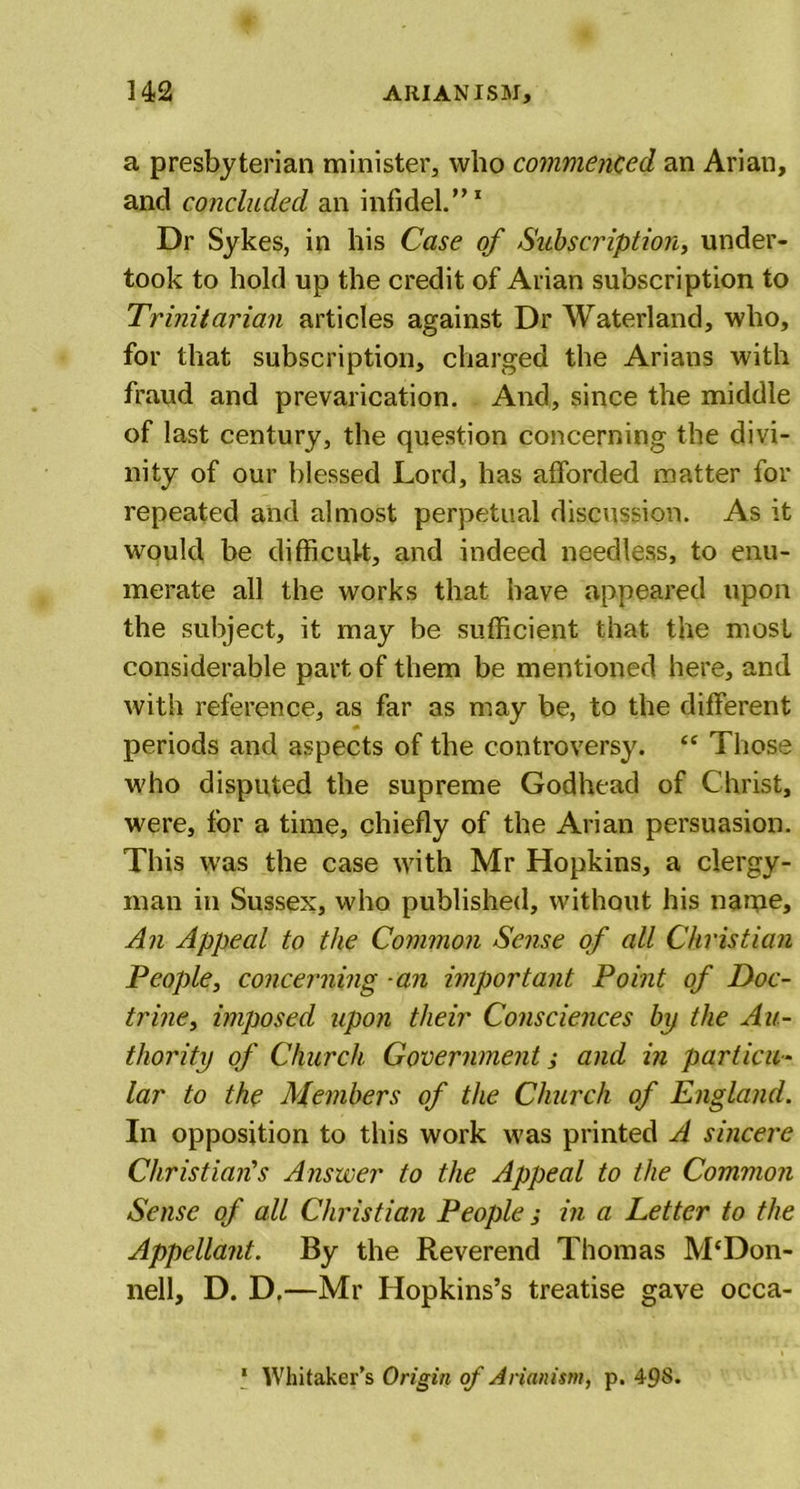 a presbyterian minister, who commenced an Ariau, and concluded an infidel.”1 Dr Sykes, in his Case of Subscription, under- took to hold up the credit of Arian subscription to Trinitarian articles against Dr Waterland, who, for that subscription, charged the Arians with fraud and prevarication. And, since the middle of last century, the question concerning the divi- nity of our blessed Lord, has afforded matter for repeated and almost perpetual discussion. As it would be difficult, and indeed needless, to enu- merate all the works that have appeared upon the subject, it may be sufficient that the most considerable part of them be mentioned here, and with reference, as far as may be, to the different periods and aspects of the controversy. £C Those who disputed the supreme Godhead of Christ, were, for a time, chiefly of the Arian persuasion. This was the case with Mr Hopkins, a clergy- man in Sussex, who published, without his narpe. An Appeal to the Common Sense of all Christian People, concerning -an important Point of Doc- trine, imposed upon their Consciences bp the Au- thority of Church Government, and in particu- lar to the Members of the Church of England. In opposition to this work was printed A sincere Christian's Answer to the Appeal to the Common Sense of all Christian People ; in a Letter to the Appellant. By the Reverend Thomas M‘Don- nell, D. D.—Mr Hopkins’s treatise gave occa- 1 Whitaker’s Origin of Arianism, p. 498.