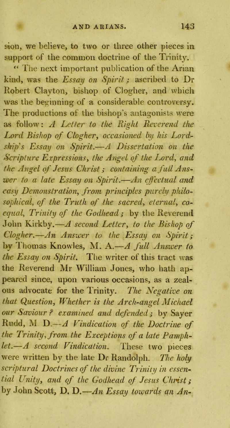 sion, we believe, to two or three other pieces in support of the common doctrine of the Trinity. “ The next important publication of the Arian kind, was the Essay on Spirit j ascribed to Dr Robert Clayton, bishop of Clogher, and which was the beginning of a considerable controversy. The productions of the bishop’s antagonists were as follow: A Letter to the Right Reverend the Lord Bishop of Clogher, occasioned by his Lord- skip's Essay on Spirit.—A Dissertation on the Scripture Expressions, the Angel of the Lord, and the Angel of Jesus Christ; containing a fall Ans- wer to a late Essay on Spirit.—An effectual and easy Demonstration, from principles purely philo- sophical, of the Truth of the sacred, eternal, co- equal, Trinity of the Godhead; by the Reverend John Kirkby.—A second Letter, to the Bishop of Clogher.—An Answer to the Essay on Spirit; by Thomas Knowles, M. A.—A full Answer to the Essay on Spirit. The writer of this tract was the Reverend Mr William Jones, who hath ap- peared since, upon various occasions, as a zeal- ous advocate for the Trinity. The Negative on that Question, Whether is the Arch-angel Michael our Saviour ? examined and defended ,* by Sayer Rudd, M D.—A Vindication of the Doctrine of the Trinity, from the Exceptions of a late Pamph- let.—A second Vindication. These two pieces were written by the late Dr Randolph. The holy scriptural Doctrines of the divine Trinity in essen- tial Unity, and of the Godhead of Jesus Christ; by John Scott, D. D.—An Essay towards an An-