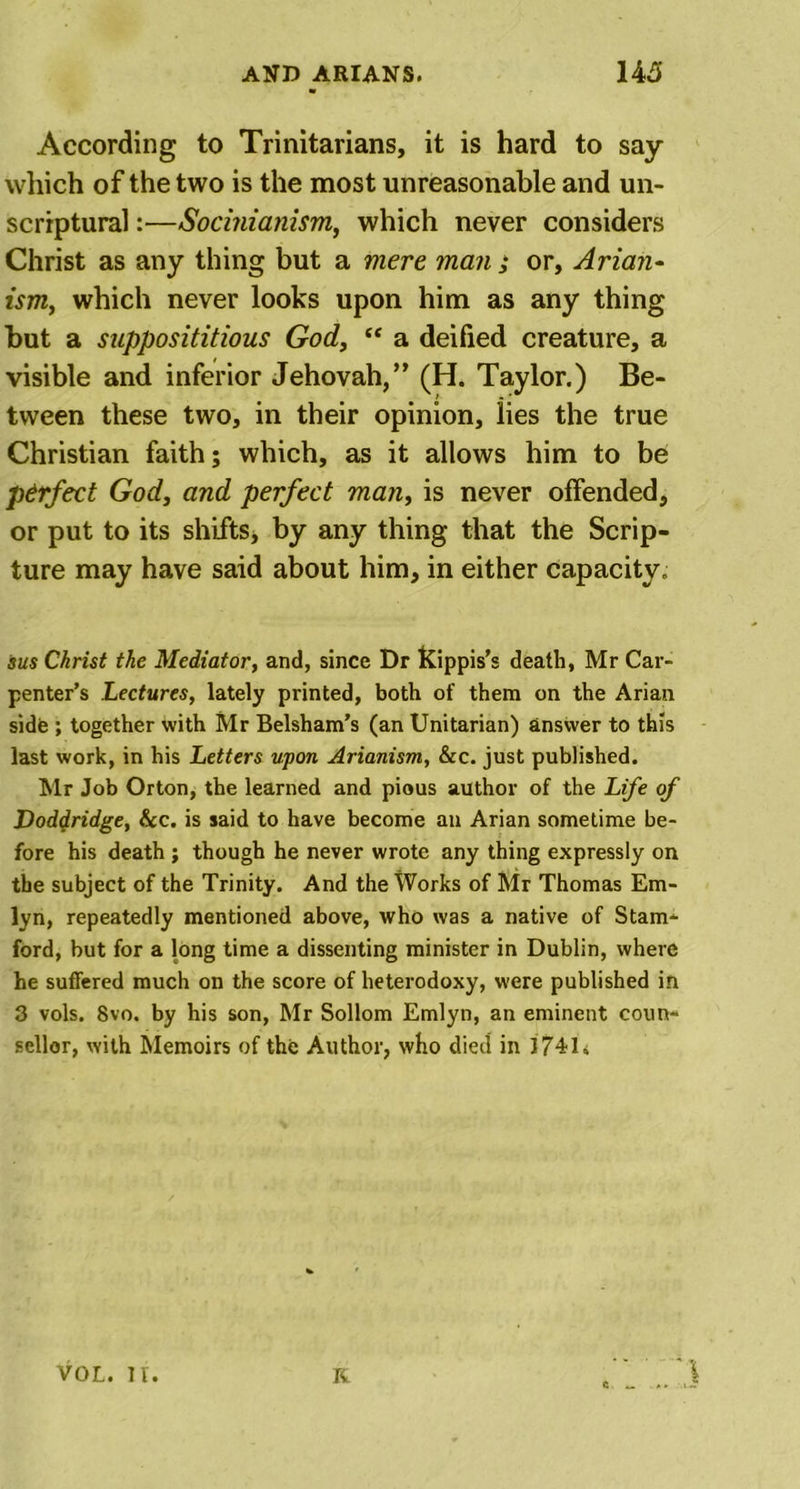 According to Trinitarians, it is hard to say which of the two is the most unreasonable and un- scriptural:—Socinianism, which never considers Christ as any thing but a mere man ; or, Arian- ism, which never looks upon him as any thing but a supposititious God, c&lt; a deified creature, a visible and inferior Jehovah,” (H. Taylor.) Be- tween these two, in their opinion, lies the true Christian faith; which, as it allows him to be perfect God, and perfect man, is never offended, or put to its shifts, by any thing that the Scrip- ture may have said about him, in either capacity. sus Christ the Mediator, and, since Dr Kippis’s death, Mr Car- penter’s Lectures, lately printed, both of them on the Arian side ; together with Mr Belsham’s (an Unitarian) answer to this last work, in his Letters upon Arianism, &amp;c. just published. Mr Job Orton, the learned and pious author of the Life of Doddridge, &amp;c. is said to have become an Arian sometime be- fore his death ; though he never wrote any thing expressly on the subject of the Trinity. And the Works of Mr Thomas Em- lyn, repeatedly mentioned above, who was a native of Stam- ford, but for a long time a dissenting minister in Dublin, where he suffered much on the score of heterodoxy, were published in 3 vols. 8vo. by his son, Mr Sollom Emlyn, an eminent coun- sellor, with Memoirs of the Author, who died in 374U VOL. IT. K