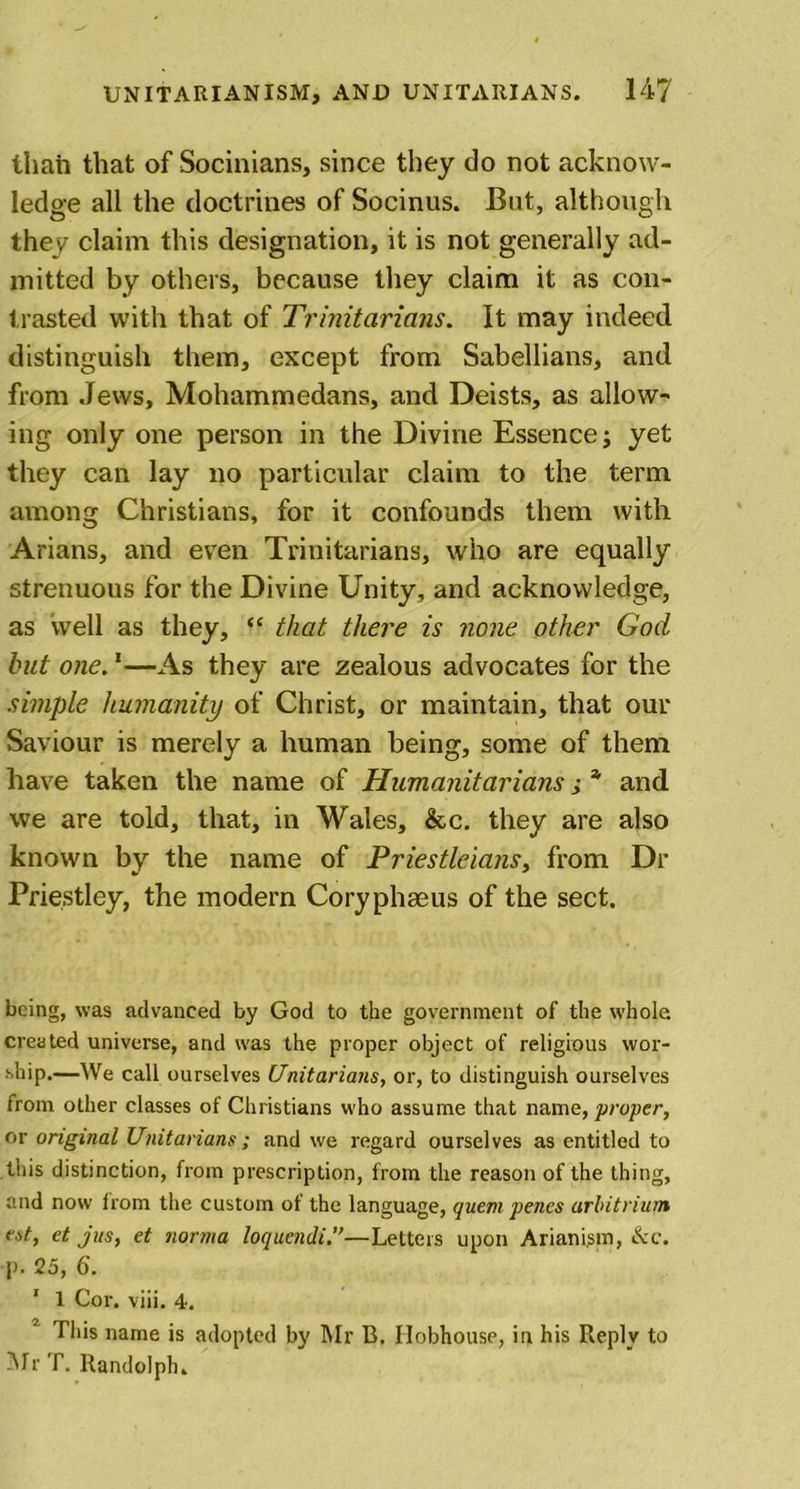 UNITARIAN ISM, AND UNITARIANS. 14? than that of Socinians, since they do not acknow- ledge all the doctrines of Socinus. But, although they claim this designation, it is not generally ad- mitted by others, because they claim it as con- trasted with that of Trinitarians. It may indeed distinguish them, except from Sabellians, and from Jews, Mohammedans, and Deists, as allow- ing only one person in the Divine Essence; yet they can lay no particular claim to the term among Christians, for it confounds them with Arians, and even Trinitarians, who are equally strenuous for the Divine Unity, and acknowledge, as well as they, “ that there is none other God but one.1—As they are zealous advocates for the simple humanity of Christ, or maintain, that our Saviour is merely a human being, some of them have taken the name of Humanitarians ,• * and we are told, that, in Wales, &amp;c. they are also known by the name of Priestleians, from Dr Priestley, the modern Coryphaeus of the sect. being, was advanced by God to the government of the whole created universe, and was the proper object of religious wor- ship.—We call ourselves Unitarians, or, to distinguish ourselves from other classes of Christians w'ho assume that name, proper, or original Unitarians ; and we regard ourselves as entitled to this distinction, from prescription, from the reason of the thing, and now from the custom of the language, quem penes arbitrium est, et jus, et norma loqucndi.”—Letters upon Ariani.sm, ike. p. 25, 6. ' 1 Cor. viii. 4. This name is adopted by Mr B, Hobhouse, in his Reply to Mr T. Randolph.