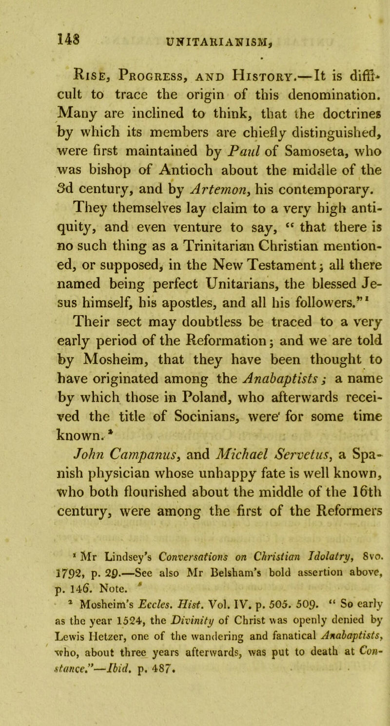 Rise, Progress, and History.— It is diffi- cult to trace the origin of this denomination. Many are inclined to think, that the doctrines by which its members are chiefly distinguished, were first maintained by Paul of Samoseta, who was bishop of Antioch about the middle of the 3d century, and by Artemon, his contemporary. They themselves lay claim to a very high anti- quity, and even venture to say, “ that there is no such thing as a Trinitarian Christian mention- ed, or supposed, in the New Testament; all there named being perfect Unitarians, the blessed Je- sus himself, his apostles, and all his followers.”1 Their sect may doubtless be traced to a very early period of the Reformation; and we are told by Mosheim, that they have been thought to have originated among the Anabaptists ; a name by which those in Poland, who afterwards recei- ved the title of Socinians, were' for some time known. * John Campanus, and Michael Servetus, a Spa- nish physician whose unhappy fate is well known, who both flourished about the middle of the 16th century, were among the first of the Reformers * Mr Lindsey's Conversations on Christian Idolatry, 8vo. 3792, p. 29.—See also Mr Belsham’s bold assertion above, p. 14^. Note. 1 Mosheim’s Eccles. Hist. Vol. IV. p. 505. 509- “ So early as the year 1524, the Divinity of Christ was openly denied by Lewis Iietzcr, one of the wandering and fanatical Anabaptists, •who, about three years afterwards, was put to death at Con- stance.”—Ibid. p. 487.