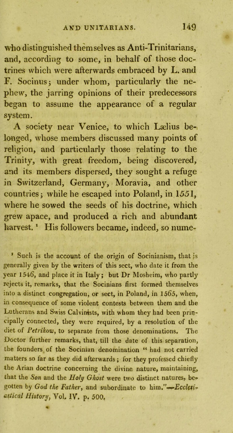 who distinguished themselves as Anti-Trinitarians, and, according to some, in behalf of those doc- trines which were afterwards embraced by L. and F. Socinusj under whom, particularly the ne- phew, the jarring opinions of their predecessors began to assume the appearance of a regular system. A society near Venice, to which Laelius be- longed, whose members discussed many points of religion, and particularly those relating to the Trinity, with great freedom, being discovered, and its members dispersed, they sought a refuge in Switzerland, Germany, Moravia, and other countries; while he escaped into Poland, in 1551, where he sowed the seeds of his doctrine, which grew apace, and produced a rich and abundant harvest.1 His followers became, indeed, so nume- 1 Such is the account of the origin of Socinianism, that is generally given by the writers of this sect, who date it from the year 1546, and place it in Italy; but Dr Mosheim, who partly rejects it, remarks, that the Socinians first formed themselves into a distinct congregation, or sect, in Poland, in 1565, when, in consequence of some violent contests between them and the Lutherans and Swiss Calvinists, with whom they had been prin- cipally connected, they were required, by a resolution of the diet of Petrikow, to separate from those denominations. The Doctor further remarks, that, till the date of this separation, the founders of the Socinian denomination “ had not carried matters so far as they did afterwards; for they professed chiefly the Arian doctrine concerning the divine nature, maintaining, that the Son and the Holy Ghost were two distinct natures, be- gotten by God the Father, and subordinate to him.”—rEcctyi* cstical History, VoL IV. p. 500.