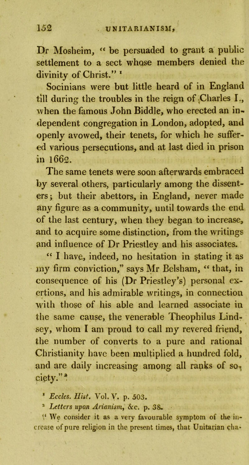 Dr Mosheim, “ be persuaded to grant a public settlement to a sect whqse members denied the divinity of Christ.” 1 Socinians were but little heard of in England till during the troubles in the reign of .Charles I., when the famous John Biddle, who erected an in- dependent congregation in London, adopted, and openly avowed, their tenets, for which he suffer- ed various persecutions, and at last died in prison in 1662. The same tenets were soon afterwards embraced by several others, particularly among the dissent- ers ; but their abettors, in England, never made any figure as a community, until towards the end of the last century, when they began to increase, and to acquire some distinction, from the writings nnd influence of Dr Priestlev and his associates. 1/ “ I have, indeed, no hesitation in stating it as my firm conviction,” says Mr Belsham, “ that, in consequence of his (Dr Priestlej^’s) personal ex- ertions, and his admirable writings, in connection with those of his able and learned associate in the same cause, the venerable Theophilus Lind- sey, whom I am proud to call my revered friend, the number of converts to a pure and rational Christianity have been multiplied a hundred fold, and are daily increasing among all ranks of so-^ cioty.”* ’ Ecclcs. Hint. Vol. V. p. 503. 1 Letters upon Arianistn, &amp;c. p. 38. V We consider it as a very favourable symptom of the in- crease of pure religion in the present times, that Unitarian cha*