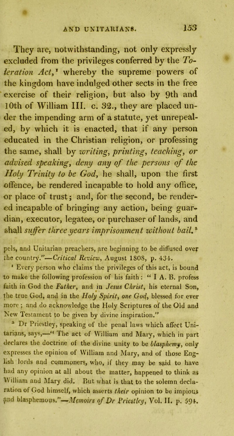 They are, notwithstanding, not only expressly excluded from the privileges conferred by the To- leration Act,1 whereby the supreme powers of the kingdom have indulged other sects in the free exercise of their religion, but also by 9th and 10th of William III. c. 32., they are placed un- der the impending arm of a statute, yet unrepeal- ed, by which it is enacted, that if any person educated in the Christian religion, or professing the same, shall by writing, printing, teaching, or advised speaking, deny any of the persons of the Holy Trinity to be God, he shall, upon the first offence, be rendered incapable to hold any office, or place of trust; and, for the second, be render- ed incapable of bringing any action, being guar- dian, executor, legatee, or purchaser of lands, and shall suffer three years imprisonment without bail.1 pels, and Unitarian preachers, are beginning to be diffused over the country.—Critical Review, August ISOS, p. 434. 1 Every person who claims the privileges of this act, is bound to make the following profession of his faith : “ I A. B. profess faith in God the Father, and in Jesus Christ, his eternal Son, the true God, and in the Holy Spirit, one Gael, blessed for ever more ; and do acknowledge the Holy Scriptures of the Old and New Testament to be given by divine inspiration. 1 Dr Priestley, speaking of the penal laws which affect Uni- tarians, says,—“ The act of William and Mary, which in part declares the doctrine of the divine unity to be blasphemy, only expresses the opinion of William and Mary, and of those Eng- l.sh lords and cqmmoners, who, if they may be said to have had any opinion at all about the matter, happened to think a$ William and Mary did. But what is that to the solemn decla- ration of God himself, which asserts their opinion to be impious ?nd blasphemous,—Memoirs of Hr Priestley, Vol. II. p. 594.