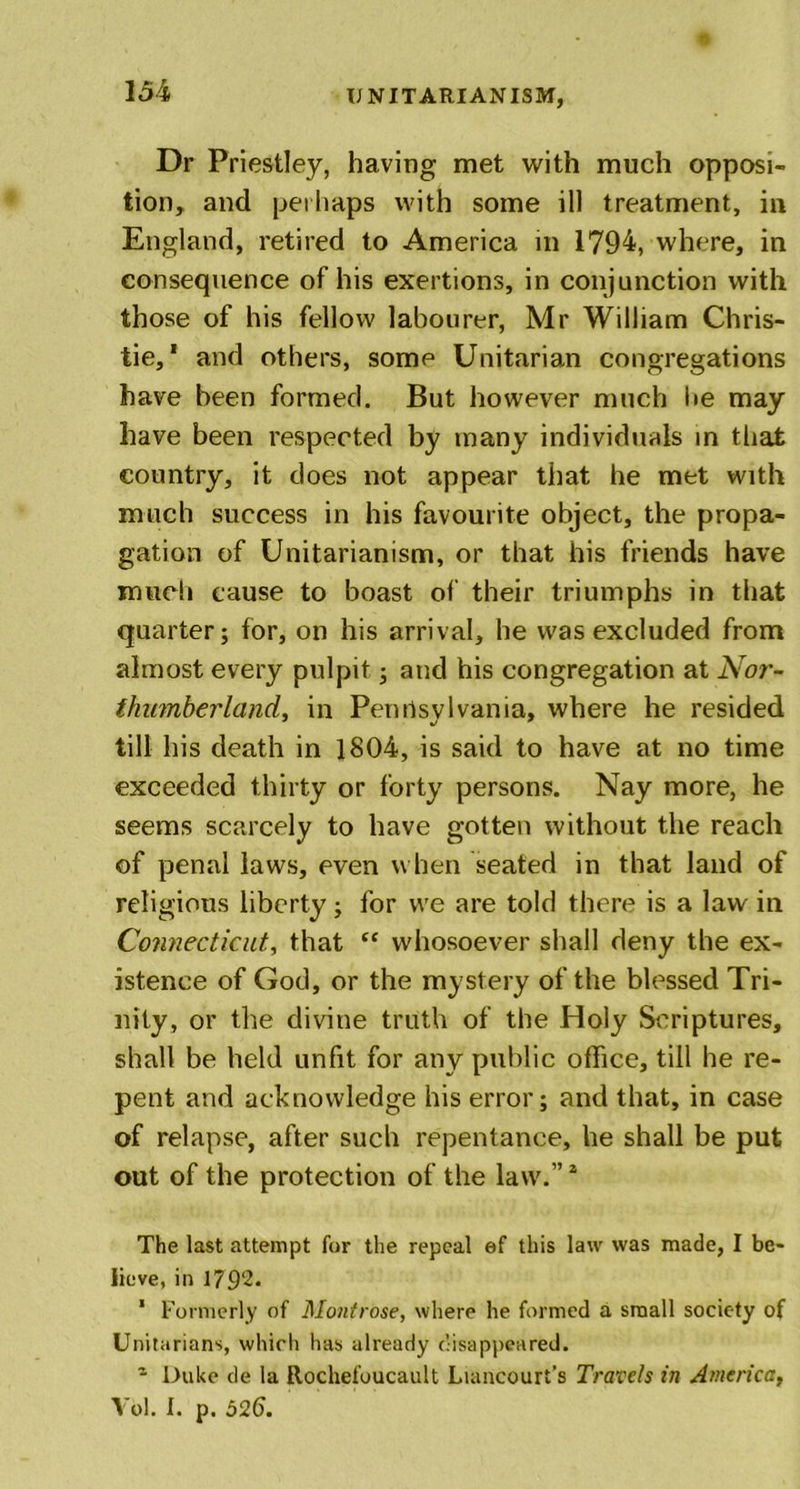 Dr Priestley, having met with much opposi- tion, and perhaps with some ill treatment, in England, retired to America in 1794, where, in consequence of his exertions, in conjunction with those of his fellow labourer, Mr William Chris- tie,* and others, some Unitarian congregations have been formed. But however much lie may have been respected by many individuals in that country, it does not appear that he met with much success in his favourite object, the propa- gation of Unitarianism, or that his friends have much cause to boast of their triumphs in that quarter; for, on his arrival, he was excluded from almost every pulpit; and his congregation at Nor- thumberland, in Penilsvlvania, where he resided till his death in 1804, is said to have at no time exceeded thirty or forty persons. Nay more, he seems scarcely to have gotten without the reach of penal laws, even when seated in that land of religious liberty; for we are told there is a law in Connecticut, that “ whosoever shall deny the ex- istence of God, or the mystery of the blessed Tri- nity, or the divine truth of the Holy Scriptures, shall be held unfit for any public office, till he re- pent and acknowledge his error; and that, in case of relapse, after such repentance, he shall be put out of the protection of the law.”2 The last attempt for the repeal ef this law was made, I be- lieve, in 1792. 1 Formerly of Montrose, where he formed a small society of Unitarians, which has already disappeared. - Duke de la Rochefoucault Liancourt’s Travels in America,
