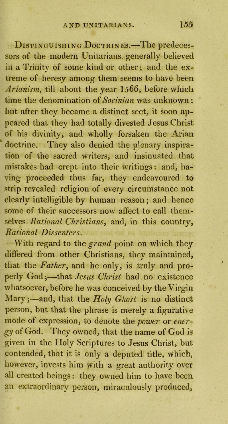 Distinguishing Doctrines.—The predeces- sors of the modern Unitarians, generally believed in a Trinity of some kind or other; and the ex- treme of heresy among them seems to have been Arianism, till about the year 1566, before which time the denomination of Socinian was unknown: but after they became a distinct sect, it soon ap- peared that they had totally divested Jesus Christ of his divinity, and wholly forsaken the Arian ' doctrine. They also denied the plenary inspira- tion of the sacred writers, and insinuated that mistakes had crept into their writings: and, ha- ving proceeded thus far, they endeavoured to strip revealed religion of every circumstance not clearly intelligible by human reason; and hence some of their successors now affect to call them- selves Rational Christians, and, in this country. Rational Dissenters. With regard to the grand point on which they differed from other Christians, they maintained, that the Father, and he only, is truly and pro- perly God;—that Jesus Christ had no existence whatsoever, before he was conceived by the Virgin Mary;—and, that the Holy Ghost is no distinct person, but that the phrase is merely a figurative mode of expression, to denote the power or ener- gy of God. They owned, that the name of God is given in the Holy Scriptures to Jesus Christ, but contended, that it is only a deputed title, which, however, invests him with a great authority over all created beings: they owned him to have been an extraordinary person, miraculously produced.