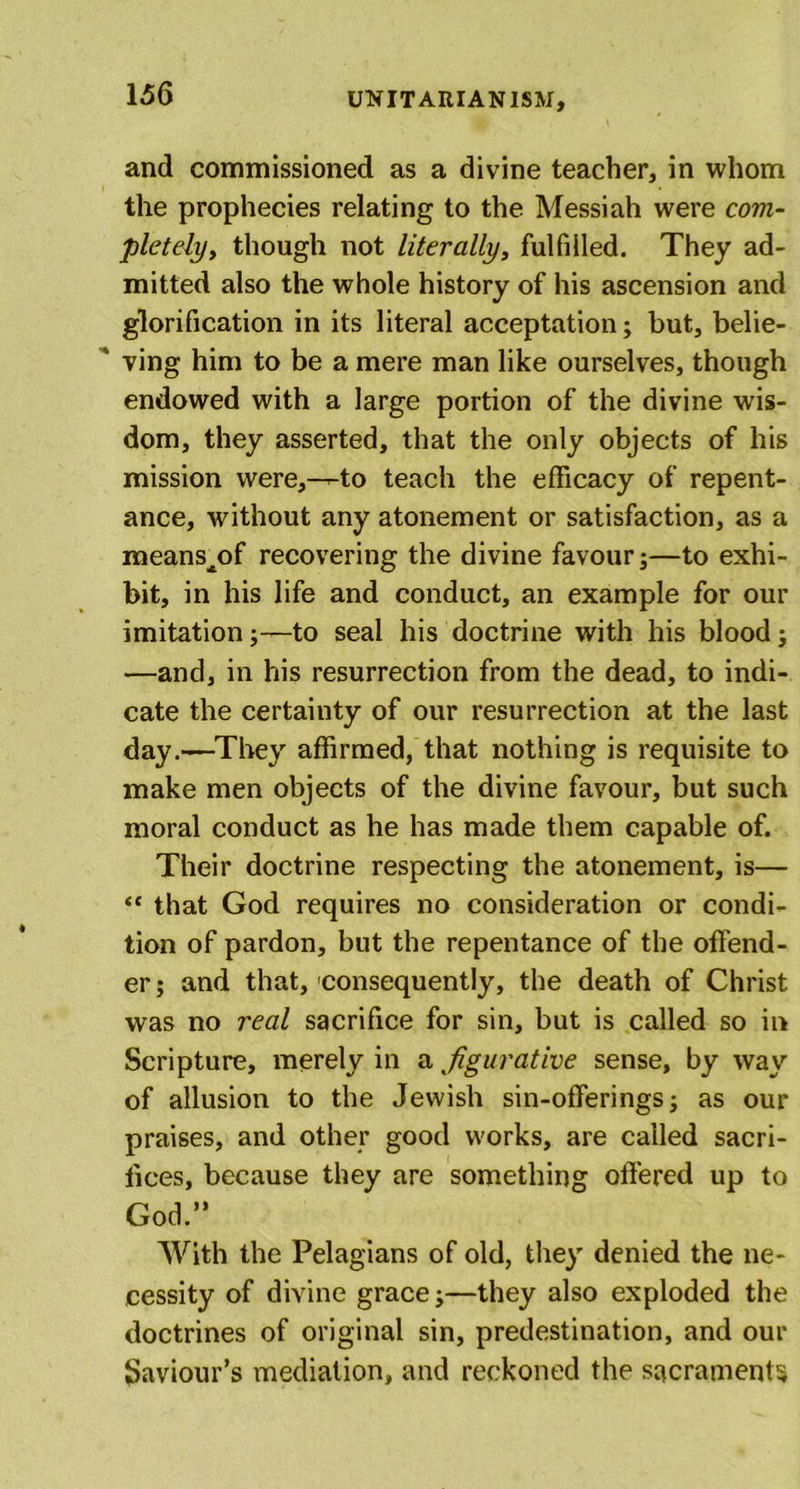and commissioned as a divine teacher, in whom the prophecies relating to the Messiah were com- pletely, though not literally, fulfilled. They ad- mitted also the whole history of his ascension and glorification in its literal acceptation; but, belie- ' ving him to be a mere man like ourselves, though endowed with a large portion of the divine wis- dom, they asserted, that the only objects of his mission were,--to teach the efficacy of repent- ance, without any atonement or satisfaction, as a means^of recovering the divine favour;—to exhi- bit, in his life and conduct, an example for our imitation;—to seal his doctrine with his blood j —and, in his resurrection from the dead, to indi- cate the certainty of our resurrection at the last day.—They affirmed, that nothing is requisite to make men objects of the divine favour, but such moral conduct as he has made them capable of. Their doctrine respecting the atonement, is— “ that God requires no consideration or condi- tion of pardon, but the repentance of the offend- er ; and that, consequently, the death of Christ was no real sacrifice for sin, but is called so in Scripture, merely in a figurative sense, by way of allusion to the Jewish sin-offerings; as our praises, and other good works, are called sacri- fices, because they are something offered up to God.” With the Pelagians of old, they denied the ne- cessity of divine grace;—they also exploded the doctrines of original sin, predestination, and our Saviour’s mediation, and reckoned the sacraments